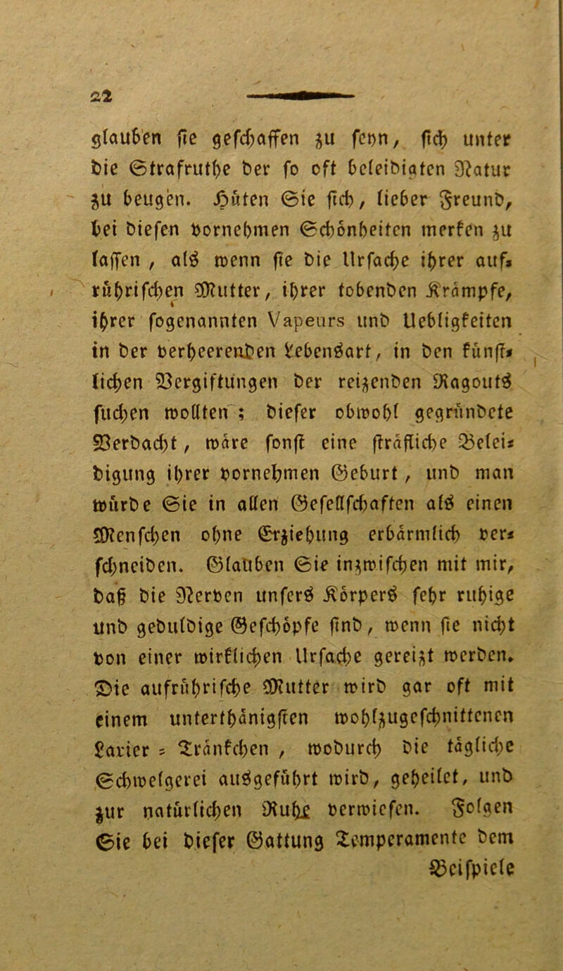 £2 glauben fic gefdfaffen $u fet)n, fTd> unter feie ©trafrutbe bei* fo oft beteibiaten 3?atur ^u beugen. ßüten ©ie jtcb, lieber greunb, bei biefen pornebmen ©cbonbeifen merfen $u (affen , alä roenn fte bie Itrfacbe ihrer auf* rübrifeben Butter, ihrer tobenben Krämpfe, ihrer fogenannten Vapeurs unb Uebtigfeiten in ber Perbeerenben fcebenöart, in ben fünf?« liefen Vergiftungen ber rei^enben 9iagout3 fud;en tpotlten ; biefer obit>of>( gegrünbete 23erbad)t, roare fonff eine ffräfücbe 33elei« bigung it>rer pornebmen ©eburt, unb man ttmrbe ©ie in alten ©efeflfdmften afä einen StKenfcben ohne Ziehung erbarniltcb Per« fd;nciben. ©tauben ©ie in^rrifcfjen mit mir, ba§ bie 9?erPen unferä Äorper$ febr ruhige Unb gebutbige ©efebopfe ftnb, rnenn fte nid;t Pon einer tpir6lid;en Urfad;e gereift roerben. £)ie aufrübrifebe Butter mirb gar oft mit einem untertänigen tpob^ugefebnittenen parier = Tranfcben , tpobureb bie tagtid;c ©duoetgerei aitägefübrt tpirb, gebeitet, unb $ur natürlichen iXu^e oerroiefen. folgen ©ie bei biefer ©attung Temperamente bem Skifpicte