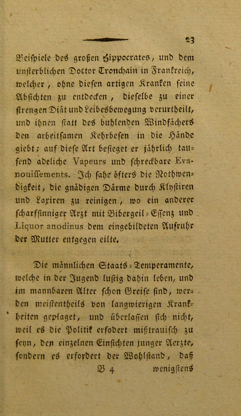 S'cifpicte be$ großen *£ippocrAte0, unb bem unterblieben Rector (Erondjain in Sranfreicfc, reeller, ohne biefen artigen ßranfen feine $lbjicbfcn $u entbeefen , biefelbe ju einer ftrengen Diät unb £eibe$betpegung bcrurttjeilt, unb il;ncn ftatt beä bublenben 5Binbfdcber£ ben arbeitfamen 5\el)rbefcn in bie Danbe giebt; auf biefe 2(rt befieget er jährlich lait= fenb abelicbe Vapeurs unb febreefbare Eva- nouiüements. 3'd) fabc oftcr^ bie 9?otbtt>cns bigfeit, bie gndbigen Darme bitrd; ivfpfHren unb Tapiren $u reinigen , roo ein anberer febarfftnniger 3tr$t mit Bibergeil TjTenj unb Liquor anodinus bem eingebilbeten 9fufnt(;r ber ^Kutter entgegen cifte> Die männlichen Staate Temperamente, ftelcbe in ber 3ugenb luftig bafjtn (eben, unb im mannbaren Stlter fd;on ©reife finb, wer= r ben meiftcntbcilä pon langwierigen Äranf* f;eiten gcplaget, unb überladen jid; nicht, u>eit e$ bie ^olitif erfobert mifjtrauifcb $u fcpn, ben einzelnen €infichten junger 5terjte, fenbern e$ erforbert ber Söoblftanb, bafj £3 4 »enigftentf