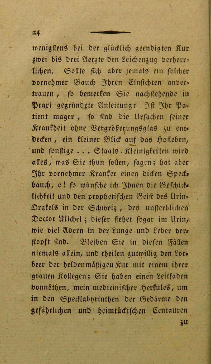 n>cnig(Ten$ bei ber gtücfticb geenbigten jlur jn?ei biö brei Sterjfe ben beicbenjug berberr= ticken. (Sollte flct> aber jenta(3 ein foid;er bornebmer 23aucb 3bren <£inftd)fen anber= trauen , fo bemerken (Sie nacbffebenbe in $rapi gegrünbete Anleitung: 3fi 3br ^3a= tient mager , fo ftnb bie Urfacben, feiner ^ranff>ett ohne 23ergröf}erung$g(a3 $u ent* becfen , ein f(einer Q5ticf auf bas» Jpoßeben, ltnb fonftige . . . (Staateeinigfeiten toirb oßeä, maß (Sie tbun foflen, fagcn; bat aber 3br bornebmcr $ranfer einen bicfcn ©pccf* baucb, o! fo roünfcbe icb !3bnen bie ©efd;icf* / * liebfeit unb ben propbetifd;en ©eift beä Urins £)rafe(0 in ber ©cbroeiä , be3 unficrbficben £>ocfor iTTicbel j biefer fielet fogar im Urin, toie Piel 5tbern in ber £unge unb £eber ber* fiopft ftnb. $5(eiben ©ie in biefen §«ßcn niemals aßein, unb tbeifen gutmißig ben £or* beer ber befbenmdfjigeu.£ur mit einem ihrer grauen Äoßegen; ©ie b<*ben einen £eitfaben bonnötben, mein mebicinifcber Jperfuleä, um in ben ©peeftabprintben ber ©ebdrme ben gefährlichen unb bcimtäcfifcben Kentauren i«