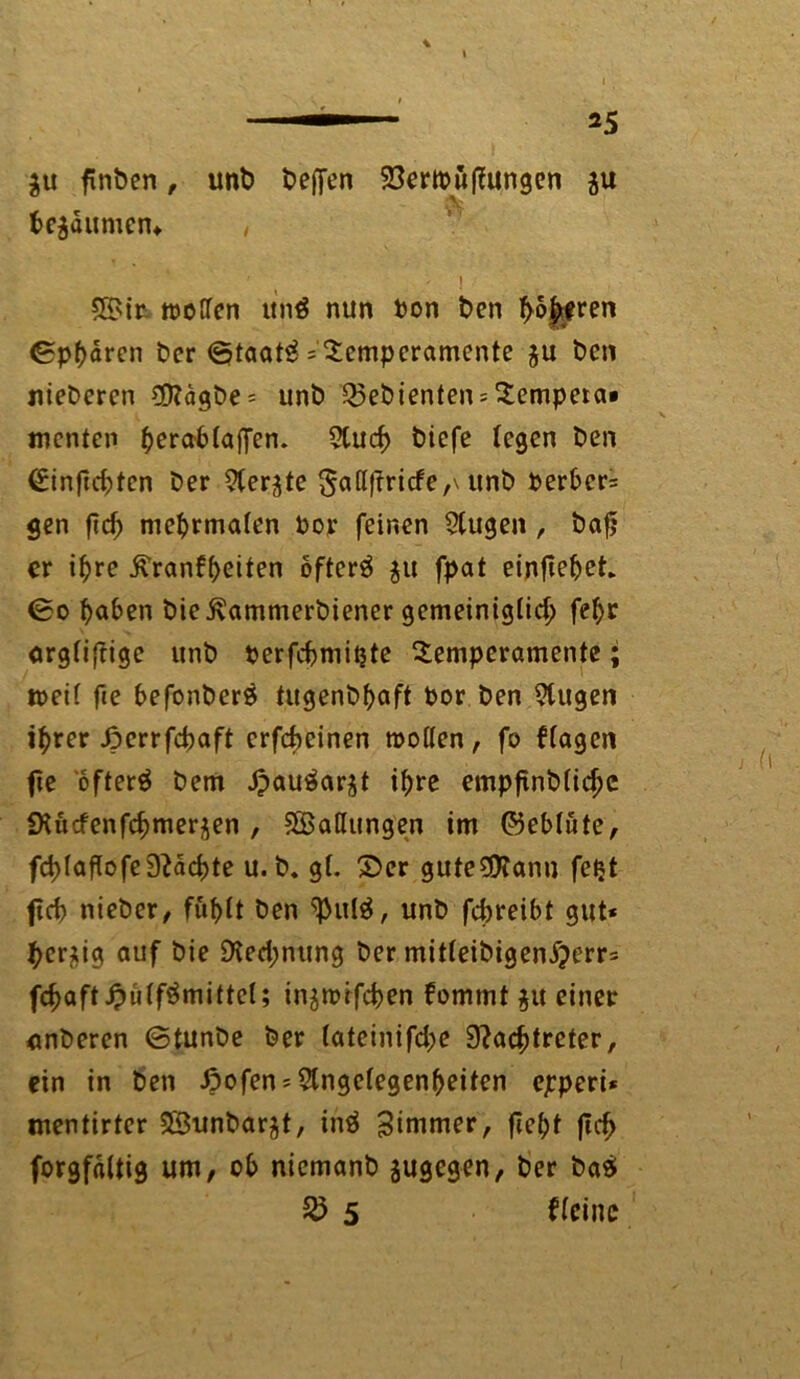 *5 $u finben, unb beffen 23ertpü jungen ju beräumen* , ■ , \ SBin «JOfTcn ttn$ nun ton ben höheren ©phdren t>cr ©taatB =' Temperamente $u ben niederen €D?agbe = unt) gebienten = Tempeta« menten herablaflen. 5lud> biefe (egen t>en (£inficf)tcn Der 5(er^e ga(I|fricfe,\ unb Derber* gen fiel) mehrmalen Dor feinen 2(ugen , bafj er ihre ^ranf^eiten öftere §u fpat einfiehet* ©o fyaben bie ßammerbiener gemeiniglich fehr orgliftige unb perfchmitjte Temperamente; n>ei( fie befonber$ tugenbhaft Por Den 9tugen ihrer Jpcrrfcbaft crfcheinen wollen, fo flogen fie öftere Dem JpauSarjt ihre empfinDlichc Siücfenfchmerjen , ^Ballungen im ©eblüte, fd>laflofepachte u. b. gl. ©er gute$?ann fetjt ficb »lieber, fühlt Den <}>ul$, unb febreibt gut* herzig auf bie Rechnung Der mitleibigenXjerr* fd>aft jpülfSmittcl; in^wifchen fomtnt $u einer nnberen ©tunDe Der (ateinifche Nachtreter, ein in Den ßofen* Angelegenheiten epperi* mentirter SBunbar^t, inä Zimmer, fieht |tch forgfdltig um, ob nicmanb sugegen, Der ba$