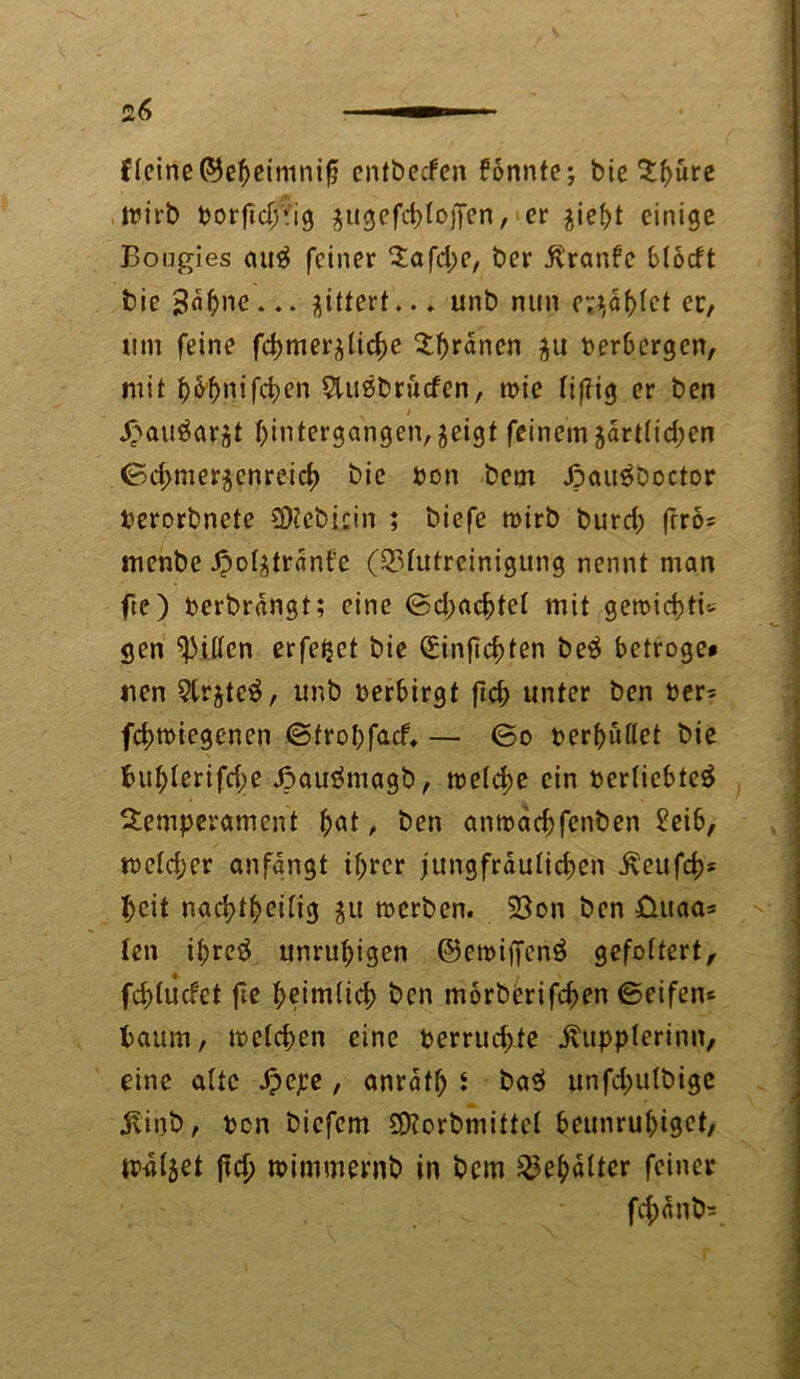 deine ©e&eimnifj entbecfen fonnte; bie 5:^ure Wirb borftdrig ^ugefctjtoffen, er $iebt einige Bougies au$ feiner Tafd;e, ber $ranfc blotft bie 3a$ne... gittert.. * unb nun erzählet er, um feine fdjmerjlic^e Kranen $u berbergen, mit ^6^nifct>en Siuöbrucfen, wie lijlig er ben x / X^auöarjt ^intergangen^eigt feinem jartlidjen ©chmer$enreicb bie bon bem Joau^boctor bcrorbnete SDiebicin ; biefe wirb burd; frrö= menbe j?oI^trant'c (Q3httrcinigung nennt man fte) berbrangt; eine ©d;acbtel mit gewicbti-- gen Ritten erfeijet bie Sinfid;ten be$ betröge» nen Sirjtcä, unb berbirgt ftd; unter ben ber= fchwiegenen ©trohfacf» — ©o berhüßet bie buhlerifd;e J3auämagb, tt?etd>e ein berliebteä Temperament fyat, ben amoacbfenben £eib, weld;er anfangt ihrer jungfräulichen £eufcb* heit nachteilig $u werben. SBon ben üuaa* len ihreö unruhigen ©ewiffenö gefoltert, fchlucfet fte heimlich ben morberifchen ©eifen* bäum, welchen eine berruchte jvupplerinn, eine alte Spcpe , anrafh s ba$ unfd;ulbige jlinb, ben biefem £D?orbmittel beunruhiget, walket ficlj wimmernb in bem Behälter feiner fcpnb*