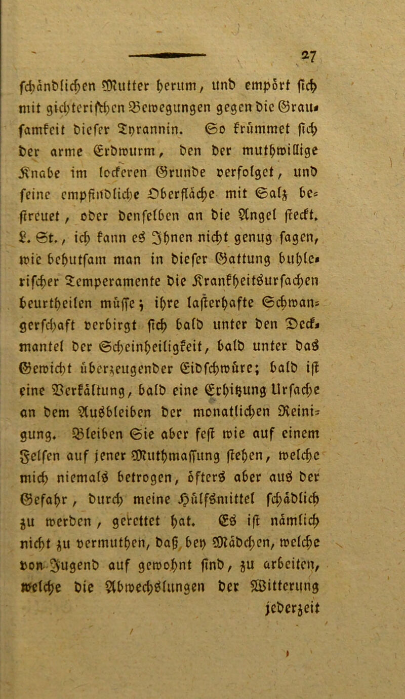 fd)dnblid;en Butter herum, unb empört fleh mit gid;teriftt)cn Bewegungen gegen bie ©rau* famfeit biefer Tprannin. ©o brummet fld> i?er arme <£rbrourm, ben t>er muthmiflige $nabe im (oeferen ©runbe verfolget, unb feine empfinblidje Oberfläche mit ©alj be* ftreuet, ober benfelben an bie 5tngel fteeft. @t., id; fann e$ 3bnen nicht genug fagen, mie bebutfam man in biefer ©attung buhte* rifcher Temperamente bie .ftranfheit$urfad;en beurteilen muffe } ihre lagerhafte ©chmam gerfchaft verbirgt ftd> halb unter ben £>ccf* mantel ber ©d;einheiligreit, halb unter ba3 ©eroicht übcr*eugenber Sibfchroure; halb i|i eine 33erfdltung, halb eine Achtung Urfache an bem $(uäb(eiben ber monatlichen Sieini* gung. 33leiben ©ie aber feft mie auf einem Reifen auf jener SOtuthmaffung flehen, meldjc mich niemals betrogen, ofterg aber au$ ber ©efahr, burd; meine £u(f&mitfcel fd;dblid) $u »erben , gebettet h^ <£$ nämlich nicht $u oermuthen, bafj bet> 9Dtdbd;en, »eiche bon Sugenb auf gemo.hnt flnb, $u arbeiten, »eiche bie 5lb»ed)ölungen ber «Bitterung jeberjeit »