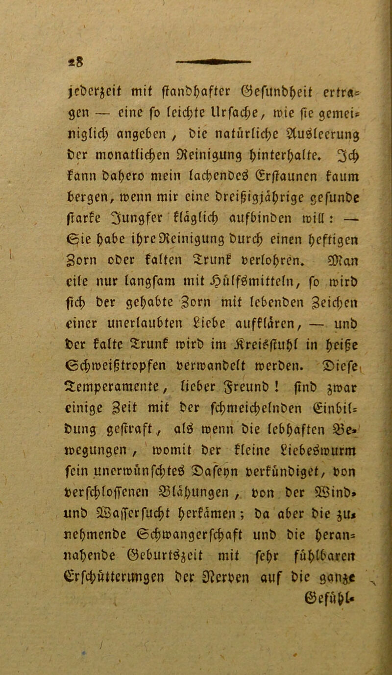 *8 jebcr^cit mit ftanbhafter ©efunbheit ertr«= gen — eine fo reichte tlrfad;e, wie fie gemei* rtiglid; angeben , bie naturlid;e 2(u$leerung ber monatlichen Reinigung htnterhalte. 3d> fann bahero mein lachenbeä (£r|?auncn fattm bergen, wenn mir eine breifjigjährige gefunbe frarfe Jungfer fraglich aufbinben will: — (Sie habe ihre Reinigung burdj einen heftigen Born ober falten Trunf Perlohren. $?an eile nur langfam mit ßiilf^mitteln, fo wirb fich ber gehabte Born mit lebenben Beid;en einer unerlaubten ^icbe aufflaren, — unb ber falte Trunf wirb im Äreteffuhl in heife <5d;weifjtropfen Perwanbelt werben. Diefe Temperamente, lieber ^reunb ! ftnb jroar einige Beit mit ber fchmeidjelnben <£inbi(= bung gejfraft,, alä wenn bie lebhaften Q3e» wegungen , womit ber fleine £iebeöwurm fein unerwönfehteä ©afepn perfunbiget, Pon Perfchloffenen Blähungen , pon ber SSinb» unb SBaiferfucht hemmen; ba aber bie $u* uehmenbe ©cfjwangerfchaft unb bie heran* nahenbe ©eburtö^eit mit fehr fühlbaren Cerfchwtterwigen ber Kerpen auf bie gan$t \ ©efuht-