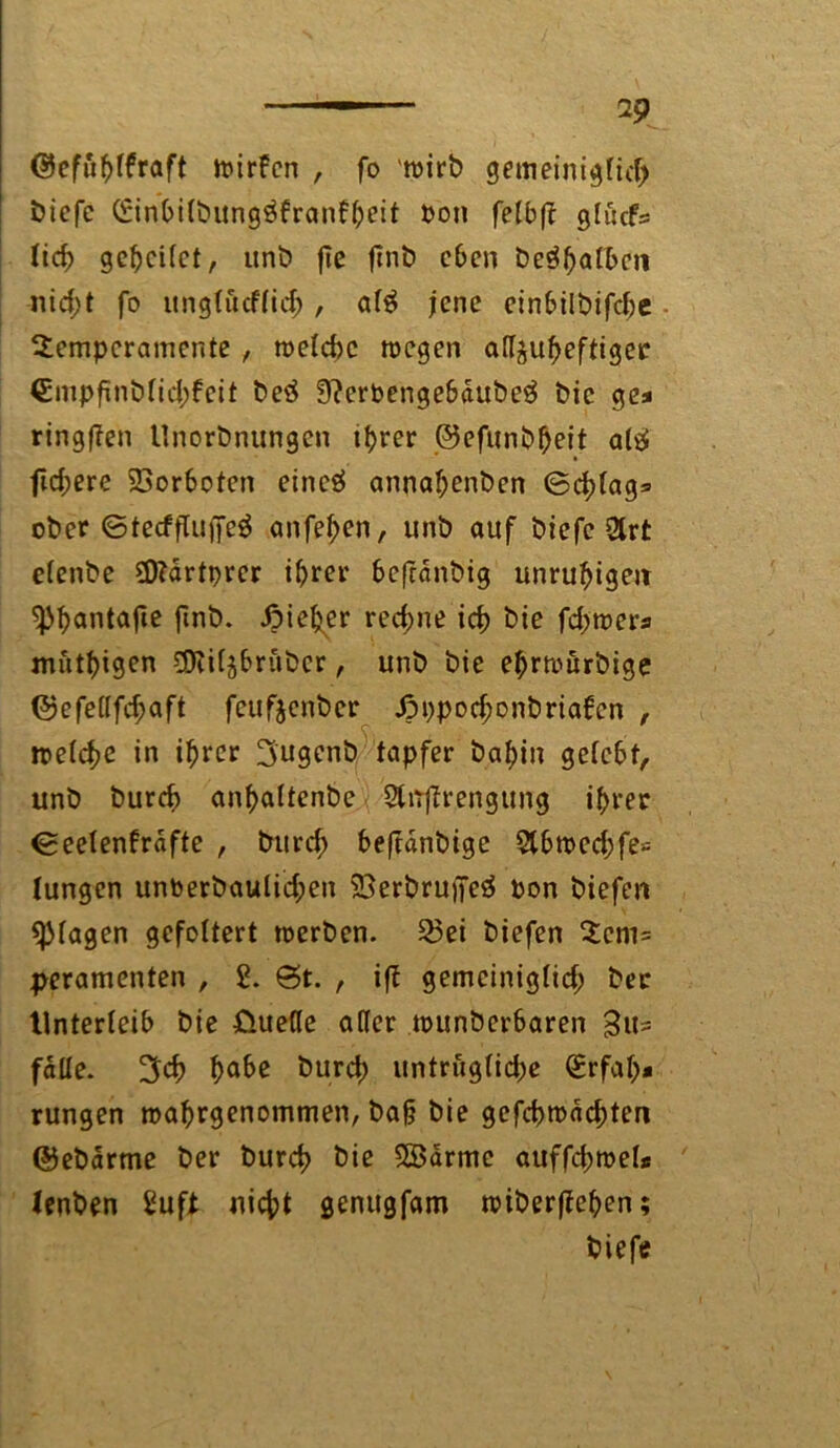 wirfcn , fo 'wirb gemeiniglich bicfc Einhilbung^franfheit pon fetbff glücf= ticf> geleitet, unb flc finb eben be$hafl>cn «id)t fo unglucflid;, al$ jene einbilbifche Temperamente , welche wegen atf^uheftiger €mpfinblid;feit beä 9?erpengebaube$ bic ge* ringfTen Unorbnungen ihrer ©efunbheit alä ftd;ere 23orboten eincä annahenben ©chlag=> ober ©tecfjluffeS anfehen, unb auf biefc &rt elenbe Üftartprer ihrer bcfrdnbig unruhigen ^>^antafle finb. Jpieher rechne ich btc fd;wer* muthigen SDiil^brubcr, unb bie ehrwürbige ©efellfd;aft feufjenber .öppochonbriafen , weiche in ihrer 3ugenb tapfer bahin gelebt, unb burch anhaltenbe Slftffrengung ihrer ©eelenfrafte , burch heftdnbige 5lhwcd;fe--= Iungen unPerbaulid;en 23erbru)Jeä Pon biefen plagen gefoltert werben. 23ei biefen Tcm= peramenten , 2. St. , ift gemeiniglich frer Unterleib bie ßuelle aller wunber6aren falle. ÜJch hQ^ burch untrfiglid;e Erfah- rungen wahrgenommen, ba§ bie gefcbwäd;ten ©ebarme ber burch biß SBarmc auffd;wel* lenben Suft nicht genugfam wiberffefjen; biefe