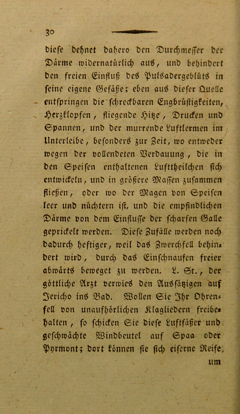 t>icfe turnet babero ben £HircbmeiTer ber ®drme wibernaturlicb autf, unb bebinbcrt ben freien Einfluß beä ^uläabergeblüt# in feine eigene ©efdße; eben au$ biefer -üuellc entfpringen bie fcbrecfbaren (£ngbrü(ligfeiten, ^ £cr$flopfcn , fliegenbe Jpitje, 2>rucfen unb (Spannen, unb ber murrenbe l'uftlermen im tlnterleibe, befonberä $ur ßcit, wo entwcber »egen ber poffenbeten 23erbauung , bie in ben ©peifen enthaltenen £ufttbeilcben jtd> entwickeln, unb in größere halfen jufammen fließen, ober wo ber ÜKagen ton ©peifen feer unb nud;tern i|t, unb bie empßnblicben ©arme oon bem SinflufTe ber fd>arfen ©alte gepriefeft werben, ©iefe Sufalle werben nod> baburd) heftiger, weif ba$ SwercbfeH bebin* bert wirb, burd) baä (£infd;naufen freier abwärts beweget 51t werben. ©t., ber göttliche 5lr$t Perwieä ben 5tuäfd$igen auf 3'erid;o in£ 23ab. SBollen ©ie 3ßr Obren« feil bon unaufbörlidjen jvlagliebern freibe* galten , fo fefnefen ©ie biefe £uftfaßer unb gefebwaebte 5Binbbeutef auf ©paa ober «Pprmont; bort können fte ftcb eiferne SXeife, um