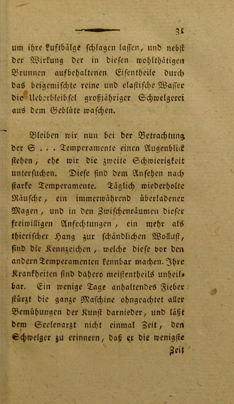 um ihre £uftbd(gc fcfjfagcn (offen, unb nebff ber SBirkung ber in biefen mohühatigcn Brunnen aufbchaltenen Sifcntheife burd> boö beigcmifd;te reine unb efaffifche SBaffet* bie lleb:rfc(eibfe( groffjdhrigcr ©chmetgerei au$ bem ©eb(üte mafchen. Bleiben mir nun bei ber Betrachtung, ber © . . . Temperamente einen 2Cugenb(id? ffehen , ehe mir bie zmcite ©chmierigfeit unterfuchen. T)iefe ffnb bem Stnfehen nacf> ffarke Temperamente. Tdg(id) mieberhcdtc 9idufcf)e, ein immermährenb überlabenee 5D?agen , unb in bcn Brcifchenrdumen biefer freimittigen 2tnfed;tungen , ein mehr al$ thierifcber £ang zur fc^dnbtic^en SBottuff, finb bie Kennzeichen , melcfje biefe Por ben anbern Temperamenten kennbar machen. 3h*c Krankheiten ffnb bahero meiffentheilä unbeif* har. Sin menige Tage anbaltenbeö lieber ffurjt bie ganje 59t affine ohngcacfftet atter Bemühungen ber Kunff barnieber, unb (afft bem ©eetenarzt nicht einmal Beit, ben ©chmelger $u erinnern, baff er bie menigffe Beit