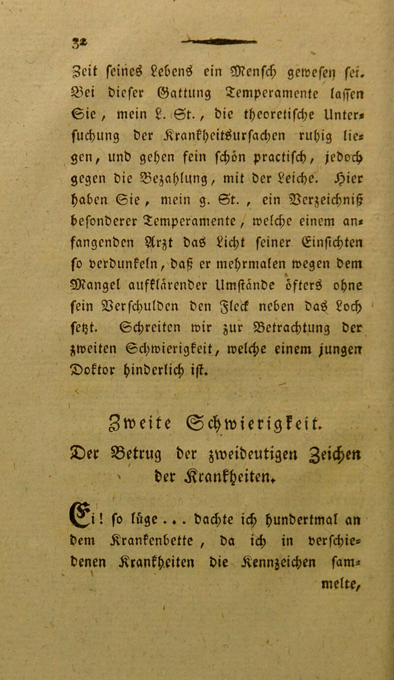 'Seit fetncg Sehend ein 9)?enfch gewefen fei. Bei biefer ©attung Temperamente taffen ©ie , mein 2. 6t., bic tt)eoretifd;e Unter* fuchung ber Kranfheitäurfachen ruhig lie* gen, unb gehen fein fefjon practifch, jeberch gegen bie Bezahlung, mit ber Reiche. Jpier haben ©ie , mein g. 6t. , ein Bcrzeichniff befonberer Temperamente, metche einem an* fangenben 2(rjt baö £icht feiner (£innd)ten fo oerbunfetn, baj; er met;rma(en megen bem & SD?angel aufftarenber Umftdnbe ofterä ohne fein Berfchutben ben gieef neben ba$ Sod> fetjt. ©greifen mir zur Befrachtung ber jmeiten ©d;mierigfeit, metetje einem jungen ©oftor ^tnberlic^ iff. < ' ... ^ . ■ i • Streite ©cfyumngf eit SDer betrug bet zumbeutigen ' ber ^ranffreitetn ^i! fo tuge . ♦. backte ich hunbertmat an bem Krankenbette , ba id> in berfchie* benen Krankheiten bie Kennzeichen fam* melte,