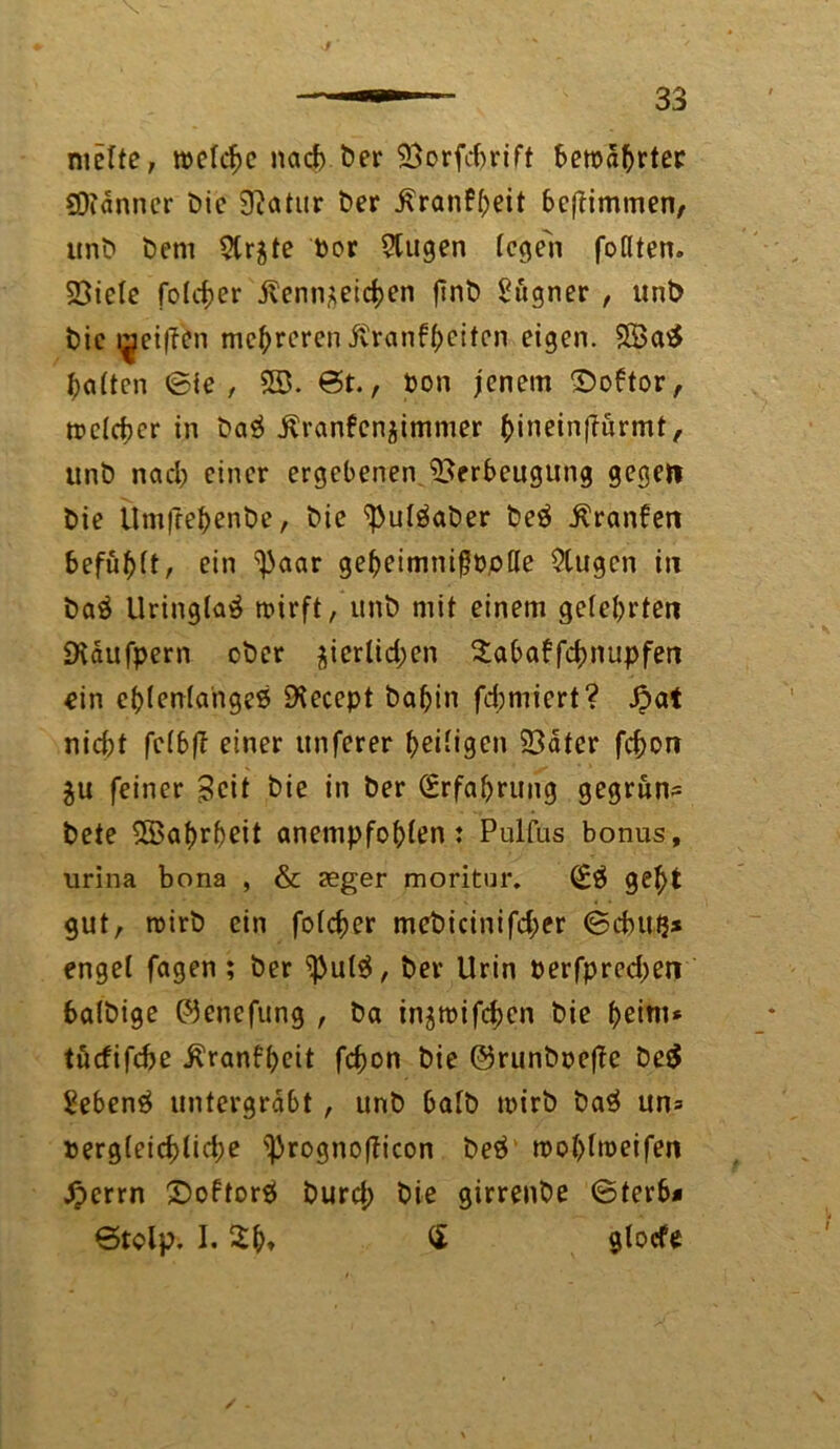 nielte, rockte nach ber Vorfdjrift bewahrter Scanner bie £Ratnr ber j\ranf(;eit bcftimmen, unb bcm 2tr$te bor 2tugen (egen foflten. Viele fo(rf?er jlenn*eid;en ftnb Sugner , unb bie i^eiffen mehreren ivranftjeitcn eigen. V3a$ Ratten ©ie , 5S. 0t., Pon jenem ©oftor, tt?c(d)cr in bag ^ranfenjimmer ()inein(lurmt, unb nad; einer ergebenen Verbeugung gegen bie ttmfreftenbe, bie ^utöaber beä Äranben 6efu^(t, ein ^aar gebeimnißöode $tugcn in ba£ Uringfaö roirft, unb mit einem ge(e(;rten SKaufpern ober $icrlid;en 2abaffcf;nupfen ein e(;(en(ahge6 £Kecept bafjin formiert? Jpat nid;t fe(b|T einer itnferer (>ei(igen Vater fefcon $u feiner Seit bie in ber Erfahrung gegrun- bete 5Öa(>r()eit anempfo^len: Pulfus bonus, urina bona , & aeger moritur. (Eä gel)t gut, roirb ein fo(cf)er mebicinifd;er ©duttj* enget fagen ; ber ^u(^, ber Urin berfpred;en balbige ©enefung , ba injmifdjen bie f;eim* tuefifebe $ranf(;eit fd;on bie ©runboefte be$ Sebent untergrabt, unb ba(b tbirb ba$ un= berg(eid)lid;e ^rognofticon beä mo(>ftt>eifen £crrn £>oftor$ burd; bie girrenbe ©terb* ©tclp. 1.2b» « glocfe
