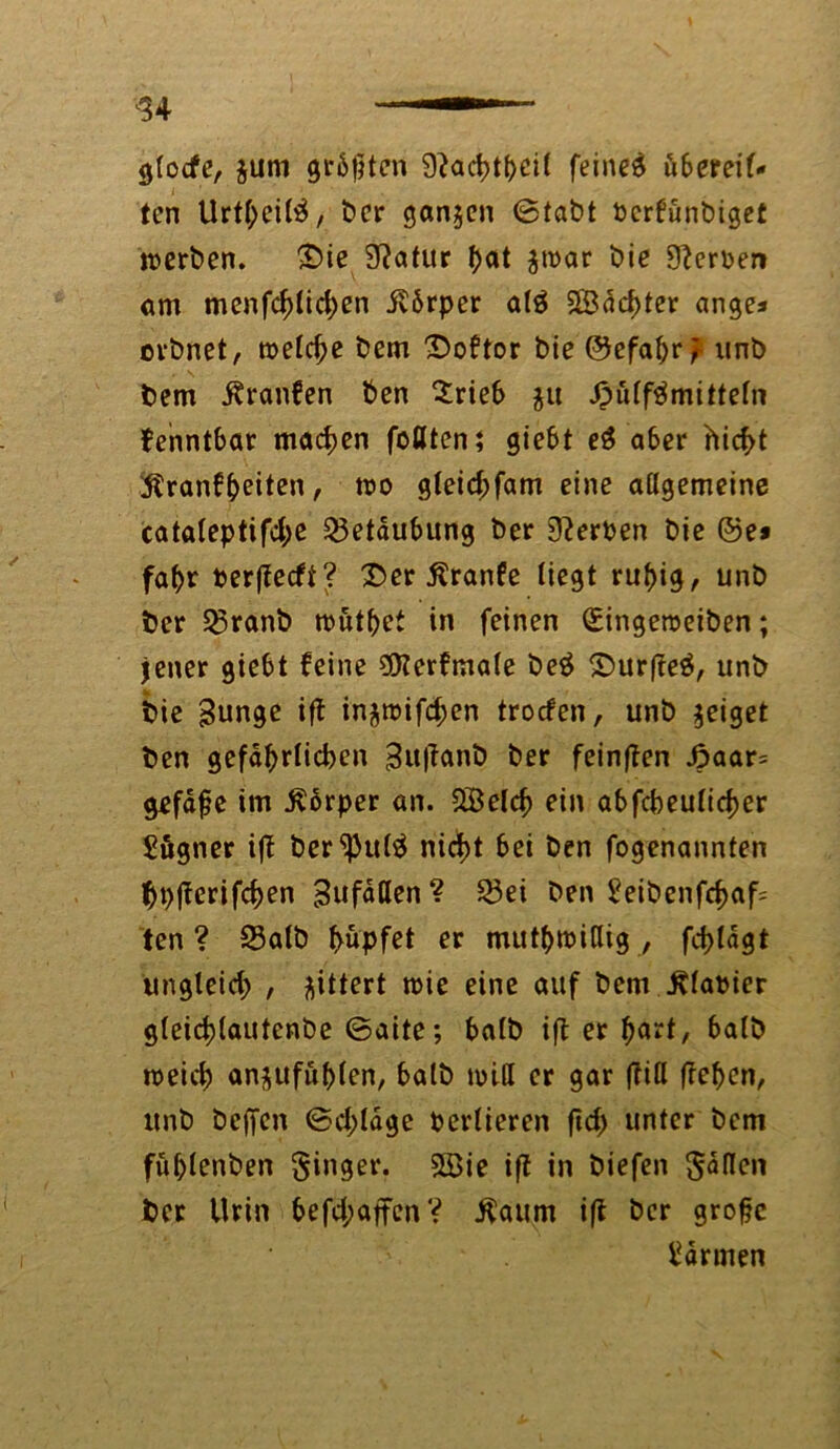 gTocfe, äum größten 9?ad>tt>ci( feines übereil- ten UrtbcilS, ber ganjen <Stabt berfunbiget werben. £>ie Statur ^at $n>ar bie Serben am menfcf)lid)en ilbrper a($ SBdcfjter ange* erbnet, melc^e bem 'Doftor bie ©efafyrf unb bem Äranfen ben Srieb $u J^ulfSmitteln fenntbar machen fottten; giebt e$ aber hicf>t $ranfheiten, mo gleid;fam eine allgemeine catateptif4>e Betäubung ber 9?erben bie ©e* fal>r perffeefi ^ 2>er Äranfe liegt rut)ig, unb ber Egranb tbutpet in feinen (£ingeroeiben; iener giebt feine Sföerfmale beS £>urfte$, unb bie Bunge ift injtbifd;en troefen, unb geiget ben gefährlichen Buftanb ber feinften £aar= gefdfje im ßbrper an. 2Beld) ein abfcbeulidjer £ögner ift ber^htlS nid)t bei ben fogenannten bpjtcrifchen Bufdllen? 33ei ben ?eibenfd>af= ten? 33alb hüpfet er mutwillig, fct>tdgt ungleich , gittert tbie eine auf bem Fabier g(eid)(autcnbe ©aite; halb ift er ^art7 halb meid) an$ufül>len, halb null er gar (litt ftehen, unb beffen ©d;lage Pertieren fleh unter bem füblenben Singer. 2öie ift in biefen Sailen ber Urin befd;affcn? $aum ift ber grobe Farmen