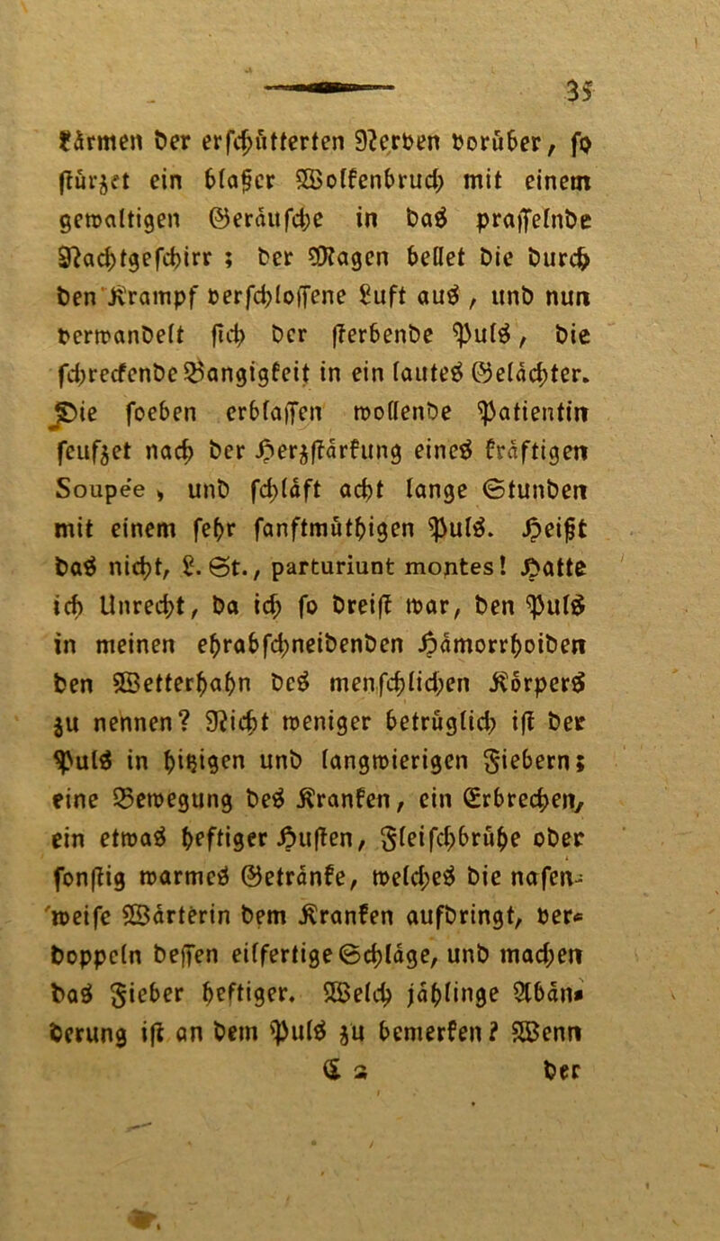 warmen Der erfd>utterten Serben Poruber, fo fturjet ein blafcr SSSolfenbrud; mit einem gewaltigen ©eraitfche in Da$ praifelnbe 9}ad;tgefd>irr ; Der $?agen bellet Die Durch Den Krampf perfd^loffene Suft au£ , unD nun PerwanDelt ftd> Der fferbenDe ^3u($, Die fd)recfenDe25angigfeit in ein lautet ©eldchter. jDie foeben erblaßen wollenDe Patientin feuf^et nach &er J&erjftarfung eineä fraftigett Soupee > unD fd>(dft acht lange ©tunDen mit einem fe(>r fanftmut^igen ^ulä. £eijjt Da$ nicht, £. 6t., parturiunt montes! £atte ich Unrecht, Da id; fo Dreift war, Den <pul# in meinen eftrabfchneiDenDen JpdmorrboiDen Den 5Betterf)af>n Dc£ menfchlid;en .ftorperS $u nennen? 9?icfct weniger betrüglid; i|t Der 9>ul$ in beigen unD langwierigen Siebern; eine Bewegung Deä ßranfen, ein Erbrechen, ein etwaä heftiger duften, Sleifchbrühe oDec fonflig warmeä ©etranfe, weld;e$ Die nafen- weife ©drterin Dem $ranfen aufDringt, Per* Doppeln Deffen eilfertige Schlage, unD mad;en Daö $ieber heftiger. SBeld) ja()linge 2lbdn* Derung ifl an Dem '3)ul$ ju bemerken ? $Q3enn $ 2 Der