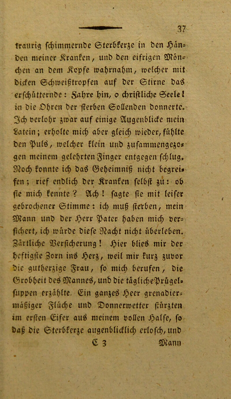 traurig fchimmernbe ©terbferzc in ben £dn= J ben meiner $ranfcn, unb ben eifrigen 2)?6n* d;en an bem Jvcpfe wahrnahm, meiner mit bi.cfen ©chweigtropfen auf ber ©time ba£ erfcfjfitternbe: Sabre tyn, o chriftlidje ©eete! in bie Dhren ber fferben ©ottenben bonnertc. 3d> oerlohr zwar auf einige Slugenblicfe mein 5-atein; erholte mich aber gleich mieber, fu^ttc ben ^ulö, tt>eld>er Hein unb zufammengezo* gen meinem gelehrten ginger entgegen fd;lugt 9?och fonnte icf> baä ©eheimnig nicht begrei* fen; rief enblich ber Äranfen felbft gut ob fie mich fennte ? Sich ! fagte fle mit leifet gebrochener ©timme: ich mttg fferben, mein ?Diann unb ber .öerr $atcr gaben mich feer? fiebert, ich trurbe biefe 9?ad;t nicht überleben. Zärtliche 23erjicherung ! Jpier btieö mir ber heftigfte Born in$ £erz, weil mir htrz zupor bie gutherzige grau, fo mich berufen, bie ©robgeit be$ ©ianneä, unb bie tagliche^rügels fuppen erzählte. (Ein ganjeä Jpeer grenabicr= mdgiger glucge unb Donnerwetter (turnten im erfien (Eifer au$ meinem Pollen Jbalfe, fo bajj bie ©terbferze augenblidlid; crlofch, unb £ 3 SOiann