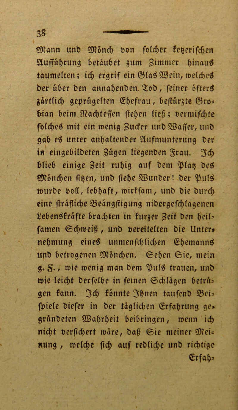 $)?ann unb 9Kond> Von fo(cf>cr fefjertfdjcn Stuffübrung 6etau6et $um Bimwer binait# taumelten; ich ergrif ein ©la#23ein, roelcbe# ber über ben annabenben. 2ob, feiner öfter# $drtlicb geprügelten (£befrau, befiür^te @ro* fcian beim 9^acf>teffen (felgen (ie§; vermifebte folc^e# mit ein roenig Sttcfer unbSSaiTer, unb gab c# unter anbaltenber Stufmunterung ber in eingebilbeten Bügen liegenben ^rau. %d) blieb einige Beit rubig auf bem ^latj be# SDtoncben fifcen, unb ftebe 5Bunber! ber ^ul# mürbe Poll, lebhaft, mirffam, unb bie burd> eine ftrdflicbe 23edngffigung nibergefcblagenen iJeben#frdfte brachten in fur$er Beit ben fyeiU famen ©d;n>ei§, unb vereitelten bie Unter* neftmung eine# unmenfdjlid>en (Sbemann# unb betrogenen Mönchen. ©eben ©ie, mein gtt>ie wenig man bem $ul$ trauen, unb wie leicht berfelbe in feinen ©djldgen betrü= gen fann. fonnte 3bnen taufenb 25ci= fpiele biefer in ber täglichen Erfahrung ge* grünbeten SBabrbeit beibringen, wenn ich nicht verficbert wäre, bah ©ie meiner €0tei= nung , welche fich auf rebfichc unb richtige €rfab=