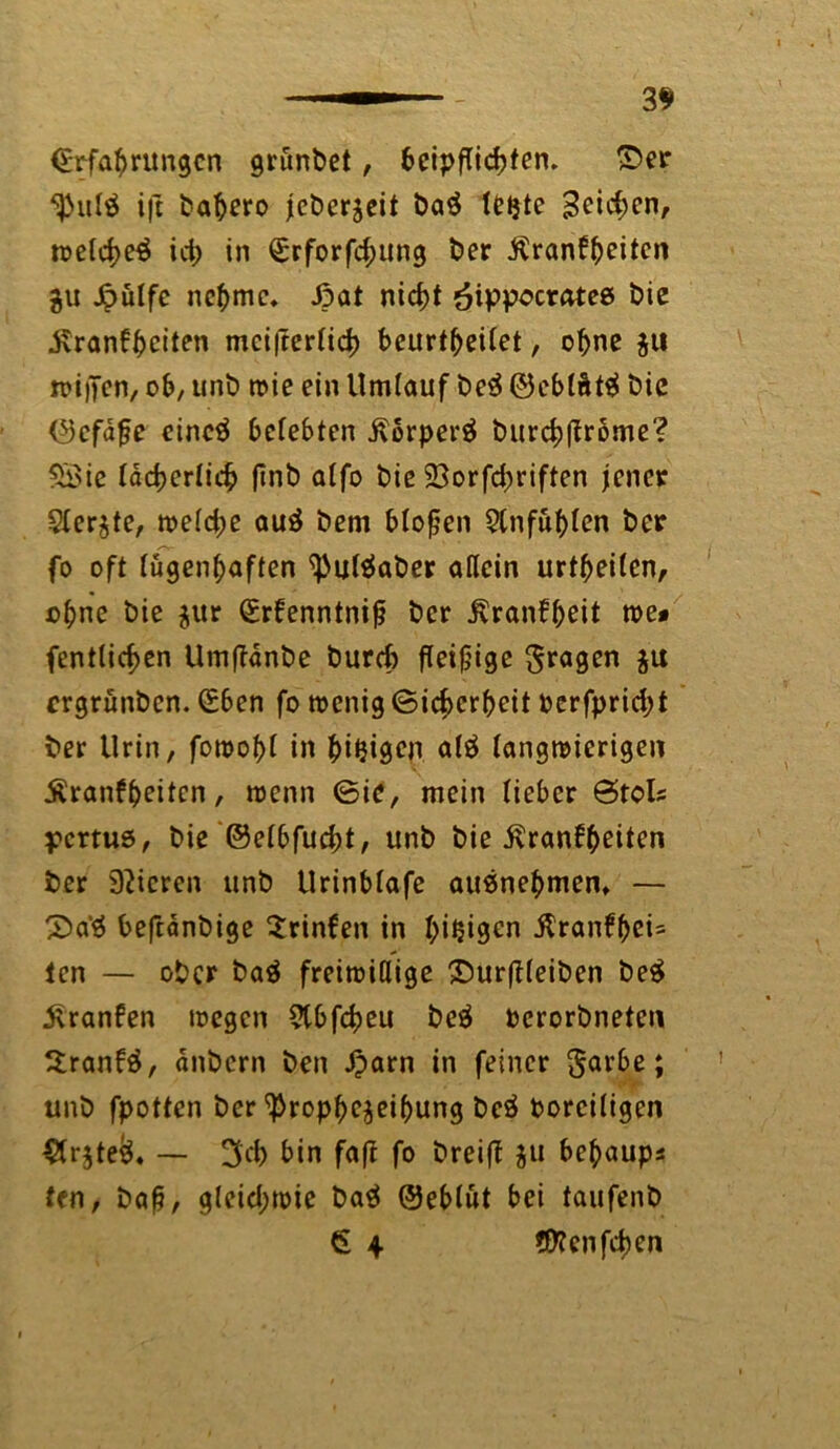 (Erfahrungen grunbet, bcipflicbtem ©er i)t bahero jebcrjeit ba$ le^te 3eid;en, welcf)e$ id> in £rforfd;ung ber Äranf^eiten %u Jpütfc nehme* ßat nicht öippocratee bie .Krankheiten mci|rerlich beurt^eiCet, ohne ju wipen, ob, unb n>ic ein Umlauf be$ ©eblätä tue (Gefäße cincä bcfebten Korperä burchlfrbme? SSie lächerlich (inb alfo bie 23orfd;riften jener Siebte, weld;e auä bem bloßen 2tnfuhlen ber fo oft lügenhaften ^uläaber allein urteilen, ohne bie $ur (Erkenntniß ber .Krankheit roe* (entließen Umflänbe burch fleißige fragen $u ergrünben. (Eben fo wenig Sicherheit Pcrfpridjt ber Urin, fowoßl in al$ langwierigen Krankheiten, wenn ©ie, mein lieber ©toi? yertuö, bie ©elbfucht, unb bie Krankheiten ber Spieren unb Urinblafe ausnehmen* — ©a’ä beftänbige trinken in hißigen ilranffei- len — ober baä freiwillige ©urflleiben be£ Kranken wegen ?tbfd)eu beä Pcrorbneten Srankä, anbern ben £arn in feiner $arbe; unb fpotten ber <Propf>c$eibung beä voreiligen #r5te&, — 3cb bin faft fo breifl ju behaup? fen, baß, gleid;wie ba$ Oeblut bei taufenb <£ 4 ©teuften