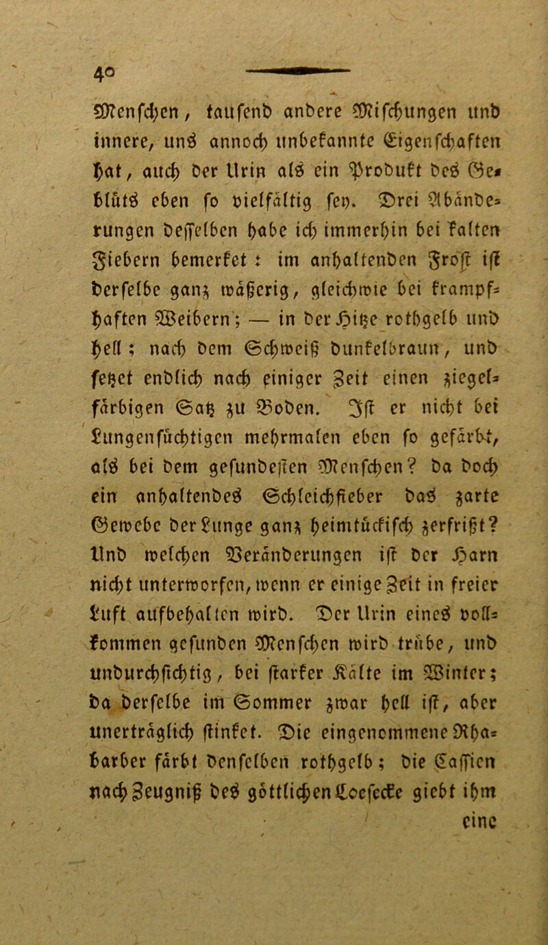 4° 50Zcnfd;cn, taufenb anbere $?ifd)ungen unb innere, un$ annocb unbekannte <£igen fcbaffen $at, aud) Der Urin ats ein ^robukt beb öe* fclutä eben fo oielfdttig fet). Drei 2lbdnbe= rungen Deffelben höbe id) immerbin bei kalten fiebern bemerket t im anbaltenben gro'jf iff berfetbc gan$ maserig, gleichwie bei trampfs haften SBeibern; — in Der Jpitje rotbgetb uni) f>ef(; nach Dem ©c^weiß Dunkelbraun, unb feijet enblich nach einiger Beit einen ^egel* farbigen ©ab $u 33oben. 3 ft er nicht bet Jungenfucbtigen mebrmalen eben fo gefdrbf, al$ bei Dem gefunbejten SStenfcben? Da Doch ein anbaltenbeä ©cbleidjfteber ba$ ^arte ©ewebe ber£itnge gan* ^eimt6cftf4) gerfri^t? Unb welchen 53erdnberungen iff Der Jparn nicht unterworfen, wenn er einige Beit in freier Üuft aufbeballen wirb. Der Urin eincä oolls fonimen gefunben SDtenfdjen wirb trübe, unb ttnburchftchtig, bei ftarker .Kälte im SSinfer; ba berfelbe im ©ommer gwar bell iff, aber unerträglich ftinkct. Die eingenommene Üibas fcatber färbt Denfclben rotbgelb; Die Saificn nachBeugntfj be$ g6ttlicben£cefec£e gicbt ihm 1 eine