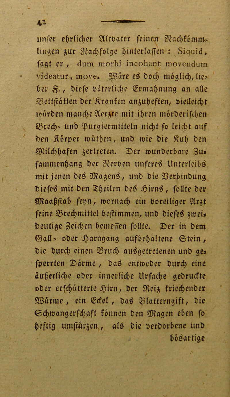 ttnfer eftrlicfjer Slltoatcr feinen 9?ab?omffl« tingen $ur D^adjfofgc l;interlaffcn -t Siquid, fagt er , dum morbi incohant movendum videatur, move. ^Bare eS bodj niogfid), lie- ber $., biefe bater(id)e <£rmaf)nung an ade Teftftätfen ber'jvranfen anju&eften, öicileic^t mürben manche5ler$te mit if>rcn morberifben Ö5rcd>= unb ^urgiermitteln nid>t fo leicht auf ben Körper mutten, unb roic bie £ub ben 5i)iild;bafen vertreten. Der tounberbare 3u* fammen^ang ber Serben ttnfereS Unterleibs mit jenen beS SOfagcnS, unb bie Terbinbung biefeS mit ben Stilen bcS JpirnS, follte ber SD?aaj?fiab fetjn, roornab ein boreiliger Str^t feine Treibmittel beffimmen, unb biefeS $roei* heutige Reiben bcmeiTen fo Ute. Der in bem ©ad* ober Jparngang aufbebaltene ©tein , bie burd; einen Trub ausgetretenen unb ges fperrten Darme , baS entmeber burb eine äufjerlibe ober innerliche Urfabe gebruefte ober erfbütterte Jpirn, ber iKeij friebenber f©ürme , ein £cfel, baS Tlattcrngift, bie ©blocmgerfd;aft fonnen ben ?S?agcn eben fo heftig umjiwrien,, als bie beworbene unb bbSartige