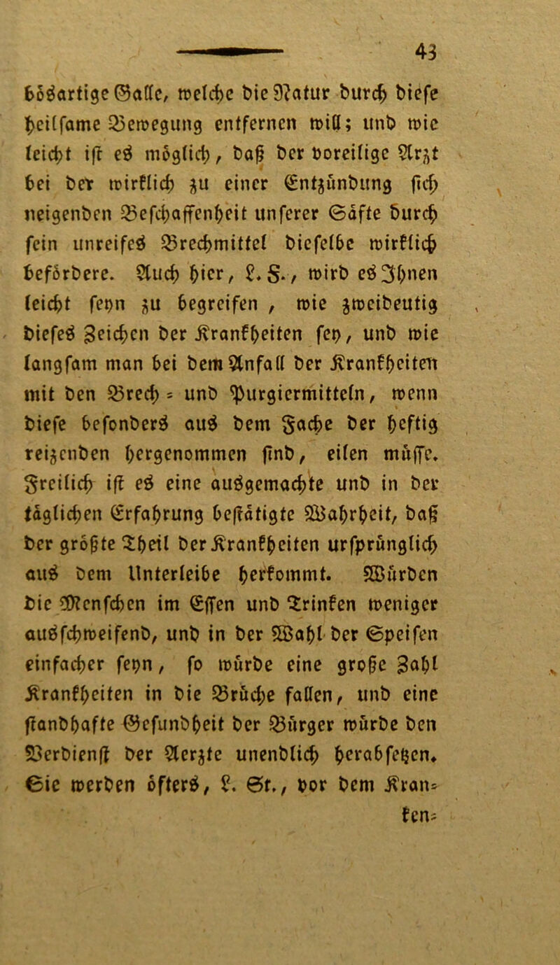 fcöSartige©atlc, melchc bie9?atur burch biefe pcilfame Bewegung entfernen miö; unb mic leicht ift eS mog(ict), baß ber Voreilige Slr^t bei bet mirklid) einer <£nt$unbitng ftd> neigenben Q5efd;affenheit unferer ©äfte burch fein unreifes Brechmittel bicfelbc mirklicfc fceförbere. Ctucf) hier, tt>trb eS 3^nen feiebt fepn begreifen , roic ^meibeutig biefeS 3^ic^>en ber Krankheiten fep, unb mie langfam man bei bem&nfall ber Krankheiten mit ben 35red> = unb <purgiermitteln, menn biefe befonberS auS bem Sache ber rei^enben hergenommen ftnb, eiten muffe. Srcificf) ift eS eine ausgemachte unb in ber täglichen (-Erfahrung betätigte QBahrheit, baß ber größte $hetl ber Krankheiten urfprunglid) auS bem llnterteibe herkommt. SSürbcn bie $?cnfchen im (Sffen unb trinken meniger auSfchmeifenb, unb in ber 5Bahl ber ©peifen einfacher fepn, fo mürbe eine große B^hi Krankheiten in bie Brud;e fallen, unb eine ftanbhafte ©efunbheit ber Bürger mürbe ben 33erbienß ber Siebte unenblich hera&fe{icn* ©ie merben öfters, £. ©f., oor bem Kran* kens ■