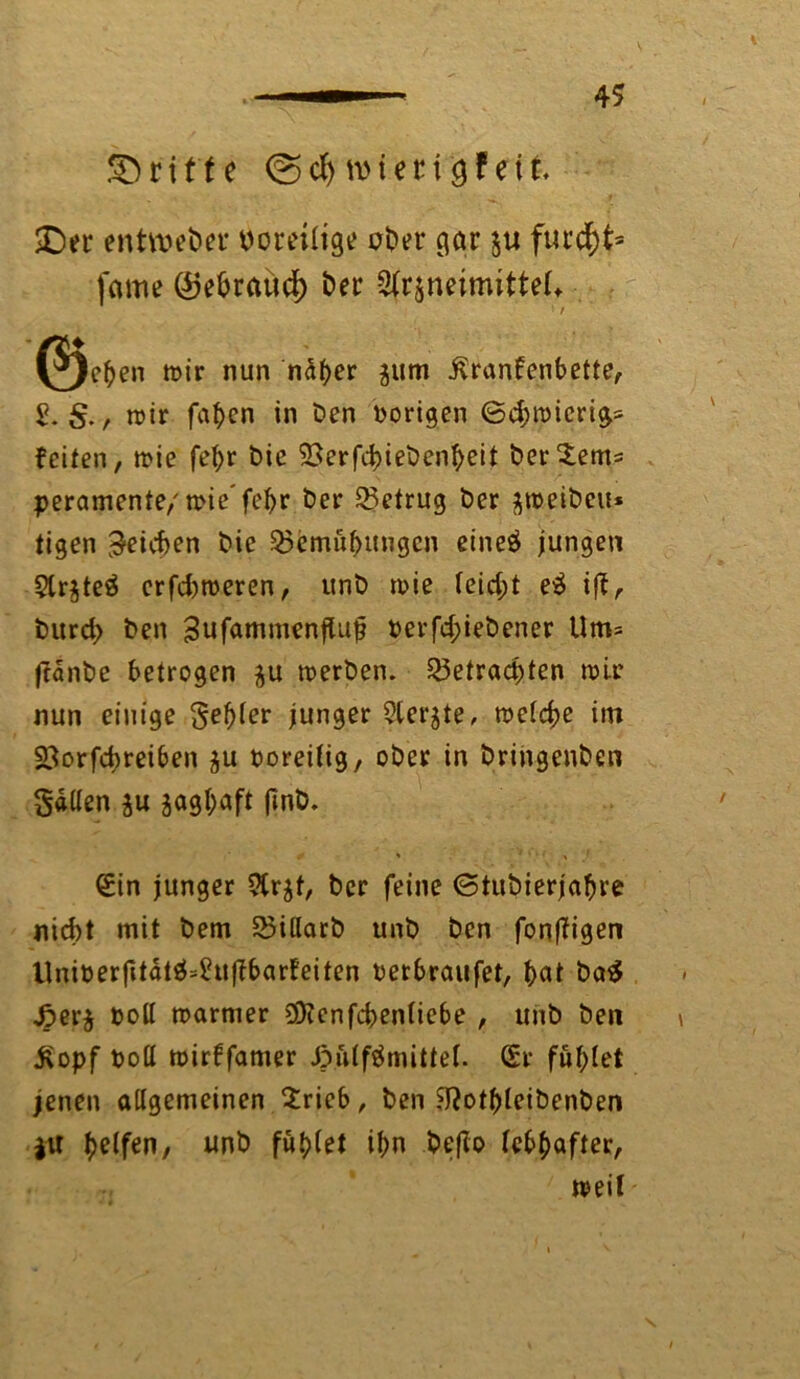 SD ritte ©d) mteri eit £)er entweder voreilige ot>er gar $u furd)t= fame ©ebrattcf) feer 2(r$neimitteU ; f (^)ehen mir nun näher jum Krankenbette, 2. $. , mir fahen in Den vorigen Bd;micrig= feiten, mie fefyr Die 93erfd)ieDenheit Der$em= peramente/mie'fehr Der betrug Der jmeiDeu* tigen Reichen Die Bemühungen eineö jungen 5lr$teä erfd)toeren, unD mie leid;t e$ iff. Durch Den SufammenfUtt? oerfd;ieDener Um= ftänDe betrogen $u merDen. Betrachten mir nun einige gelter junger 5lerjte, melcbe im $3orfd)reiben ju ooreilig, ober in DringenDen Salten $u zaghaft pnD. €in junger 9lr$t, Der feine ©tuDierjahre nicht mit Dem BillarD unD Den fonffigen Uniüerfttätä=£uf?barfeiten Derbraufet, hat Da$ J5er$ Doll marmer 9D?enfcben(iebe , unD Den Kopf Doll mirffamer Jpülfömittel. (Sr fühlet jenen allgemeinen Srieb, Den 9?othleiDenDen ju halfen, unD füllet ihn De(Io lebhafter, 7 meil