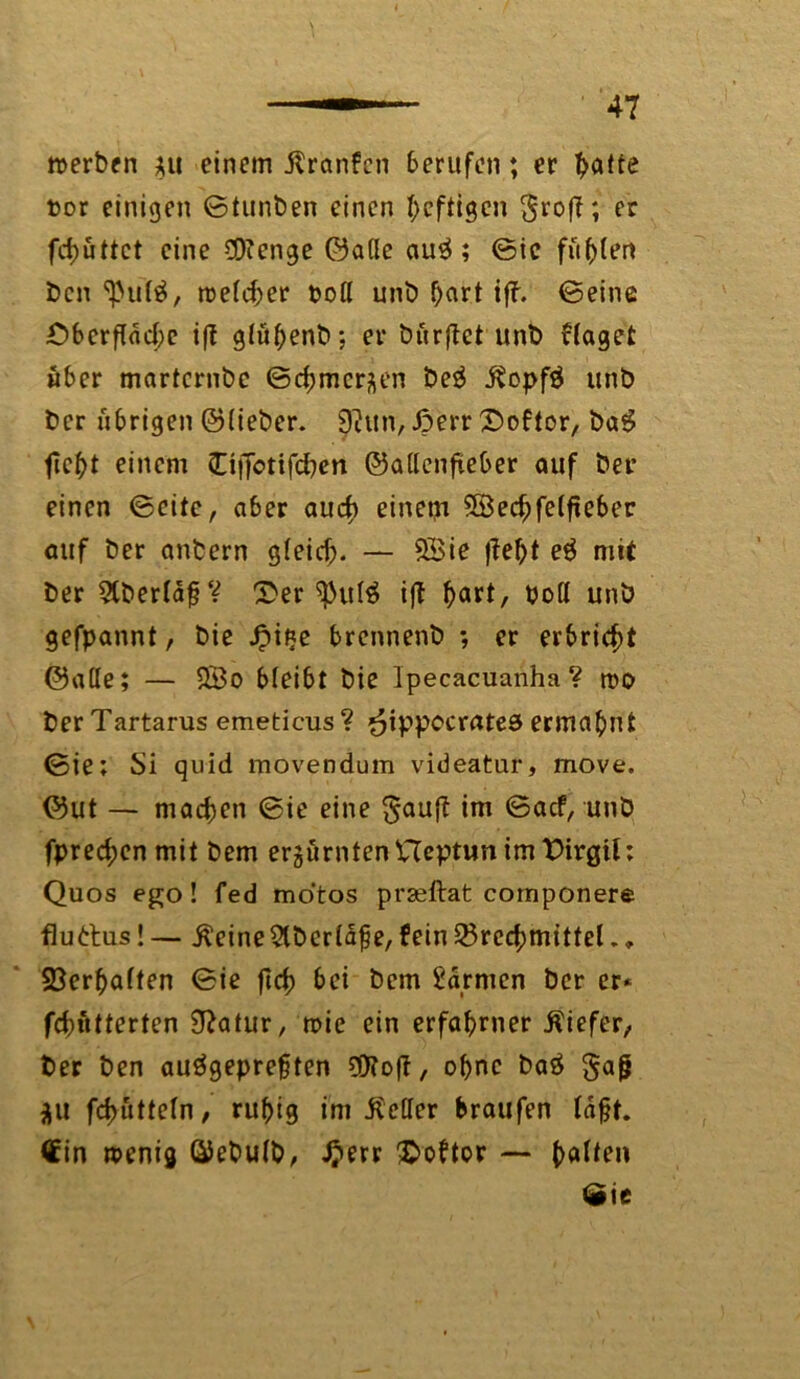 merben *u einem ilranfcn berufen; er t>atte t>or einigen ©tunben einen heftigen groß; er fd>üttct eine ÜKenge ©ade au3 ; ©ie fugten bcn <ßulä, roetd^er t>of( unb f>art iff. ©eine £>berflacbc ift glö^enb: er bürget unb flaget über marternbc ©Chinesen beg $opfä unb ber übrigen ©lieber. 9htn, ßerr £>oftor, ba6 fieht einem öffotifchen ©adenfteber auf ber einen ©eite, aber auch einem 3Bechfelfieber auf ber anbcrn gleich. — 9Bie j?el)t e$ mit ber 5lberlaf?V ®er ^ul$ ift b«**/ bod unb gefpannt, bie .fpifje brcnnenb ; er erbricht ©ade; — $Bo bleibt bie Ipecacuanha? roo ber Tartarus emeticus ? ^ippccratea ermahnt ©ie; Si quid movendum videatur, move. ©ut — machen ©ie eine *m ©«cf, unb fprechenmit bem erzürntenUeptun im Dirgil: Quos ego! fed mo'tos prseftat componere fluttus! — .ßeine&berläfje, fein Brechmittel., ©erhalten ©ie fleh &ei bem Farmen ber er* fchntterten Sftatur, roie ein erfahrner Äiefer, ber ben auägeprefjten ^OToft, ohne ba£ Sag AU fchutteln, ruhig im ibeder braufen lagt. €in wenig ©ebulb, £err Sboftor — halten »Sie