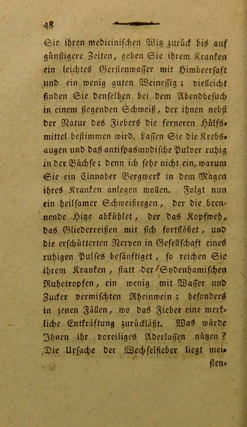 V 48 * —— 1 ©ie ihren mcbicinifd;en 58i$ jtit'ücf bi$ auf gunftigere Bitten, geben ©ie ihrem ßranfen ein teid;teö ©erftentpaffer mit Jpimbeerfaft lint) ein roenig guten SScineffig ; pielteicf)t ftnben ©ie benfetben bei Dem 2tbenbbefud> in einem jtegenben ©d;toei£, t>er ihnen nebft ber 9?atur be£ gieberä bie ferneren Jputfs* mittet beftimmen tpirb. halfen ©ie bießrebö* äugen unb ba$ antifpa$mobifd;e ^utPer ruhig inber$23üd;fe; benn id) fet>e nicht ein,tparunt ©ie ein (Sinnober 53ergmer6 in bem 9K'agcn ihres? Traufen antegen motten, nun ein heitfatner ©d;mei§regen, ber bie brcn= nenbe Jpi^e abfühtet, ber baä itopfroeh, ba6 ©tieberreifjen mit fid; fortfTofjet, imb bie erfdjütterten SRerpen in ©efettfehaft eine$ ruhigen ^ittfeä befänftiget , fo reichen ©ie ihrem Traufen , ftatt -ber/©t)benhamifchen Dvuhetropfen, ein menig mit SSaper unb Bucfer Permifchten SKheinroein ; befonberä in jenen gälten, wo bat? lieber eine merf* lid;e (Sntfräftung jurucftäfjt» würbe 3t>nen ihr Poreitigcö Stberlaflfen nu^en ? ,©ie Urfache ber SBechfetfieber liegt mei# v (Ten*