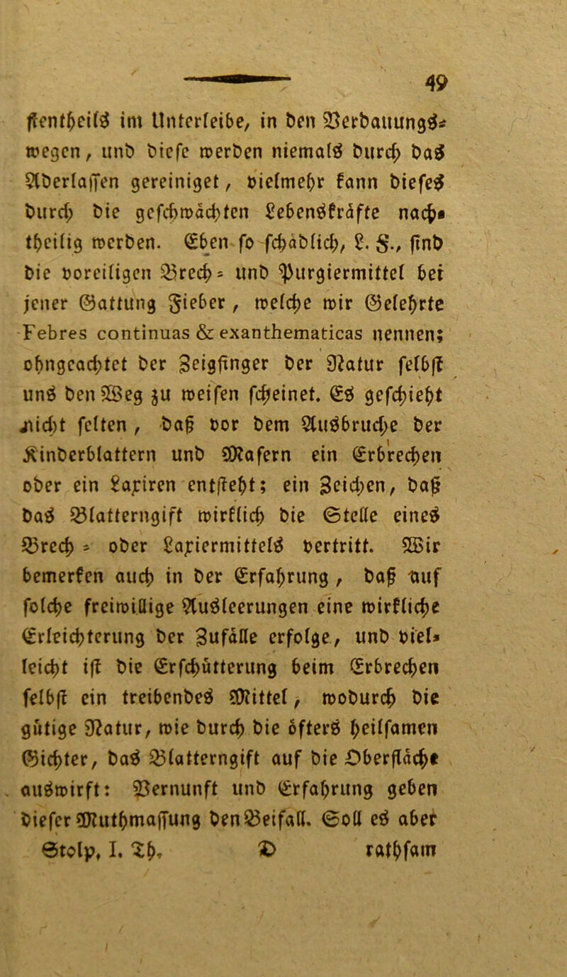 flentbeilS int Unterleibe, in ben ^erbauungS* wegen, unb biefe werben niemals burcf; ba$ AberlatJen gereiniget, oielmebr fann biefeS burd; bie gefchwächten Seben^fraffe nach« tftciiig werben. Eben fo fchäbltd;, 2. ftnb bie ooreiligen 23rech = unb ^urgiermittel bet jener ©attung lieber, welche wir ©eiehrte Febres continuas & exanthematicas nennen; ofmgcad;tet ber ^eigfinger ber 9?atur fefbft unS ben^Beg ju weifen fcfjeinet. ES gefchieht jtid)t feiten , bafj oor bem AuSbrud;e ber .ftinberblattern unb SSttafern ein Erbrechen ober ein Satiren entgeht; ein 3eid;en, baf? baS 23Iatterngift wirtlich bie ©teile eineS Q3red> - ober £ajriermittelS oertritt. SBir bemerfen auch in ber Erfahrung , baf? ttuf folcfje freiwillige Ausleerungen eine wirtliche Erleichterung ber Zufälle erfolge, unb biel* leicht ijt bie Erfchütterung beim Erbrechen felbft ein treibenbeS Mittel, woburch bie gütige 9?atur, wie burch bie öfters heilfamen ©ichter, baS 23latterngift auf bie Oberfläche auSwirft: Vernunft unb Erfahrung geben biefer üJluthmafi'ung benBeifall, ©oll eS aber 0tolp, I. Xht £> rat^fain
