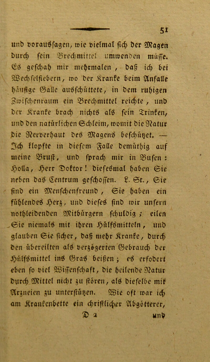 unb »orau$fagen, mie bielmat fid; ber burd; fein Q3red}miftel ummenoen muffe. gefd;ab mir mehrmalen , baß id; bet 28ed)felfiebern, mo ber Kranke beim Unfälle häufige ©alle auäfchüttete, in bem ruhigen £n>ifcfrenraum ein Q5red;mittel reichte , unb ber Kranke brad) nict>tö alä fein trinken, unb ben natörfidjen ©d)leim, momit bie 9?atur jbie 9?erberhaut beö £Dtagen$ befd;üi}et. — 3'd> ftopfte in biefem gade bemüthig auf meine Q3ruft, unb fprac^ mir in Q3ufen : Jpoüa, £>err Doktor! biefeämal haben ©ie neben baö Zentrum gesoffen. 2. 8t., ©ie finb ein $Dienfd)enfreunb , ©ie haben ein fühlenbeä £erj, unb biefeä ftnb mir unfern uothleibenben üKitbürgern febutöig ; eiten .©ie niemals mit ihren Jpulfömittetn, unb glauben ©ie ftetjer, baß mehr Kranke, burc£ ben übereilten al$ t>er$egerten ©ebrattd) ber JMilfämittel in$ ©raä beißen ; eä erfobert eben fo Diel SBiiTenfcbaft, bie heilenbe D?atur burd) Mittel nidpt $u ftoren, alä biefelbe mit 5lr$neien jfu unterftütjen. SSie oft mar id; am Krankenbette ein cbrifilicher Slbgotterer, a unb