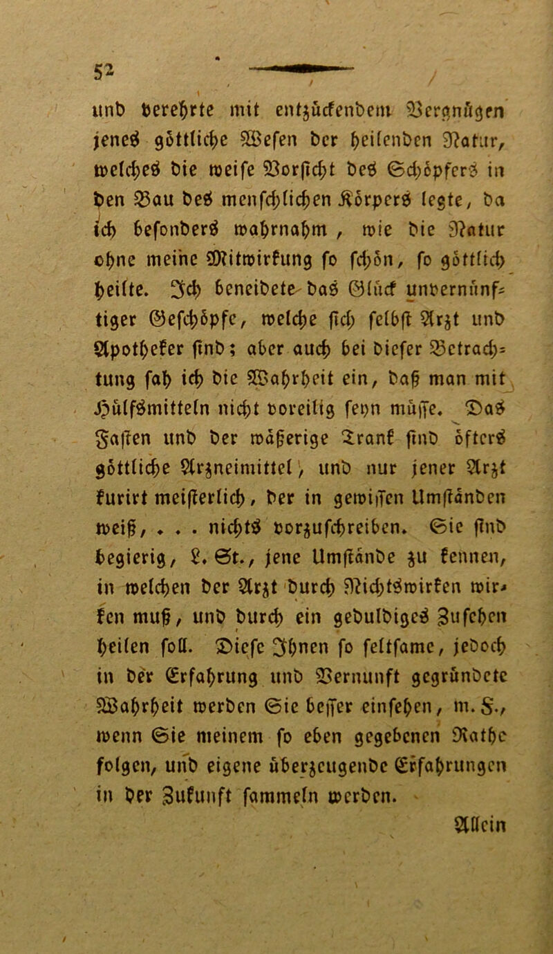 unb berehrte mit entjücfenbeni 23ergnögen jeneg göttliche 5GBefen ber beilenben 9?atar, weld;eÖ bie weife 23or|td;t be£ ©d; opfert in ben 23au be$ menfd;lichen Äorperä legte, ba ich 6efonber$ wahrnabm , wie bie 9?atur ©hne meine SKitwirfung fo fd;on, fo göttlich feilte. ^d> beneibete-baö ©lücf unoernünfc tiger ©efch&pfe, welche fid; felbft Arzt unb ApotfjeJer ftnb; aber auch bei bicfer 23ctrad;= tung fab ich bie 5ß?a^>rf>eit ein, baf man mit Jpülfämitteln nicht ooreitig fepn müpe. £>a£ s. galten unb ber wäferige £ranf ftnb oftcrä gottlid;e Arzneimittel, unb nur jener Ar furirt meifferlicb, ber in gewiiTen Um|?anben weif, ♦ . . nichts Porzufchreiben. ©ie fmb begierig, 2, 6t., jene Umfiänbe zu fennen, in welchen ber Arzt burch 9?id;t$wirfen wir* Jen muf, unb burd; ein gebulbigcä Sufchen r . heilen foll. £>iefe 3hnen fo feltfamc, jeboch in ber Erfahrung unb Vernunft gcgrunbctc Wahrheit werben ©ie beffer einfehen, m. wenn ©ie meinem fo eben gegebenen SXathc folgen, unb eigene überzeugenbe Erfahrungen in ber Bufunft fammeln werben. Allein