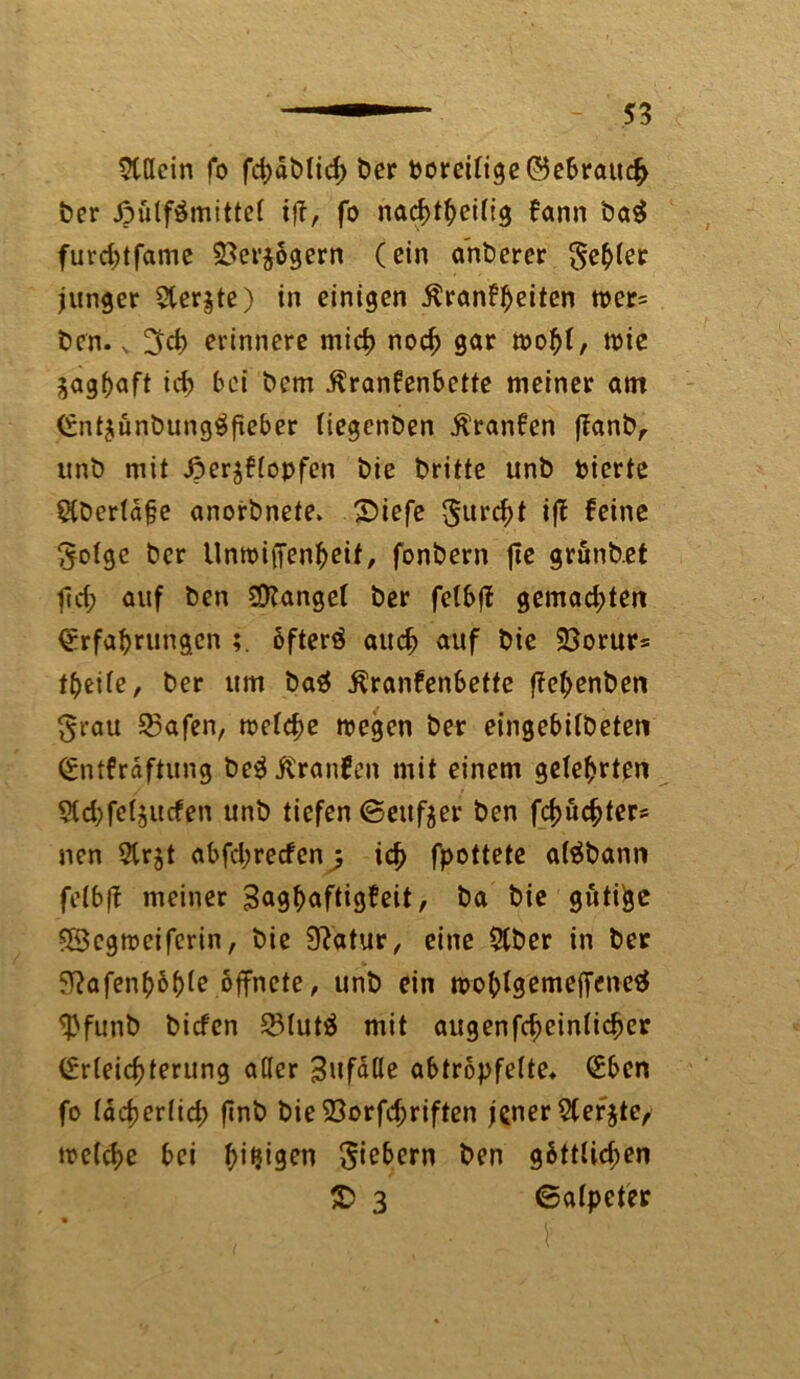 Stdein fo fd>dt)licf> t>cr boreilige ©ebratti# ber ßütfämittel ift, fo nachteilig fann ba$ furd)tfame 2}er$ögern (ein a'nberer geiler junger 5ler§te) in einigen ßranfheiten wer= ben. v erinnere mich noch gar wohl, wie zaghaft ich bei bem ßranfenbette meiner am Ent$ünbung$fteber liegenben $ranfen ffanb, unb mit Jper^flopfen bie britte unb feierte 5Cbertd§e anorbnete. Siefe gurcht iff feine ^olge ber UnwiiTenfjeit, fonbern jte grunbet fid; auf ben fanget ber felbff gemad;ten Erfahrungen öfterä auch auf bie Sßorurs teile, ber um ba$ $ranfenfeette ffehenben ^rau 53afen, welche wegen ber eingebilbeten Entfrdftung beäßranfen mit einem gelehrten SId;fel$ucfen unb tiefen ©eitler ben fchuchter^ nen 5trjt abfd;recfen^ ich fpottete aläbann felbff meiner Saghaftigfeit, ba bie gütige Sßcgwciferin, bie Statur, eine 2tber in ber ^afenhohle öffnete, unb ein wohlgemeffenetf $funb biefen Q3fut$ mit augenfcheinlicher Erleichterung aller 3ufalle abtropfelte. Eben fo Idcherlid; finb bie 23orfd;riften jener $ef$te/ welche bei ht^en fiebern ben göttlichen £} 3 ©alpeter