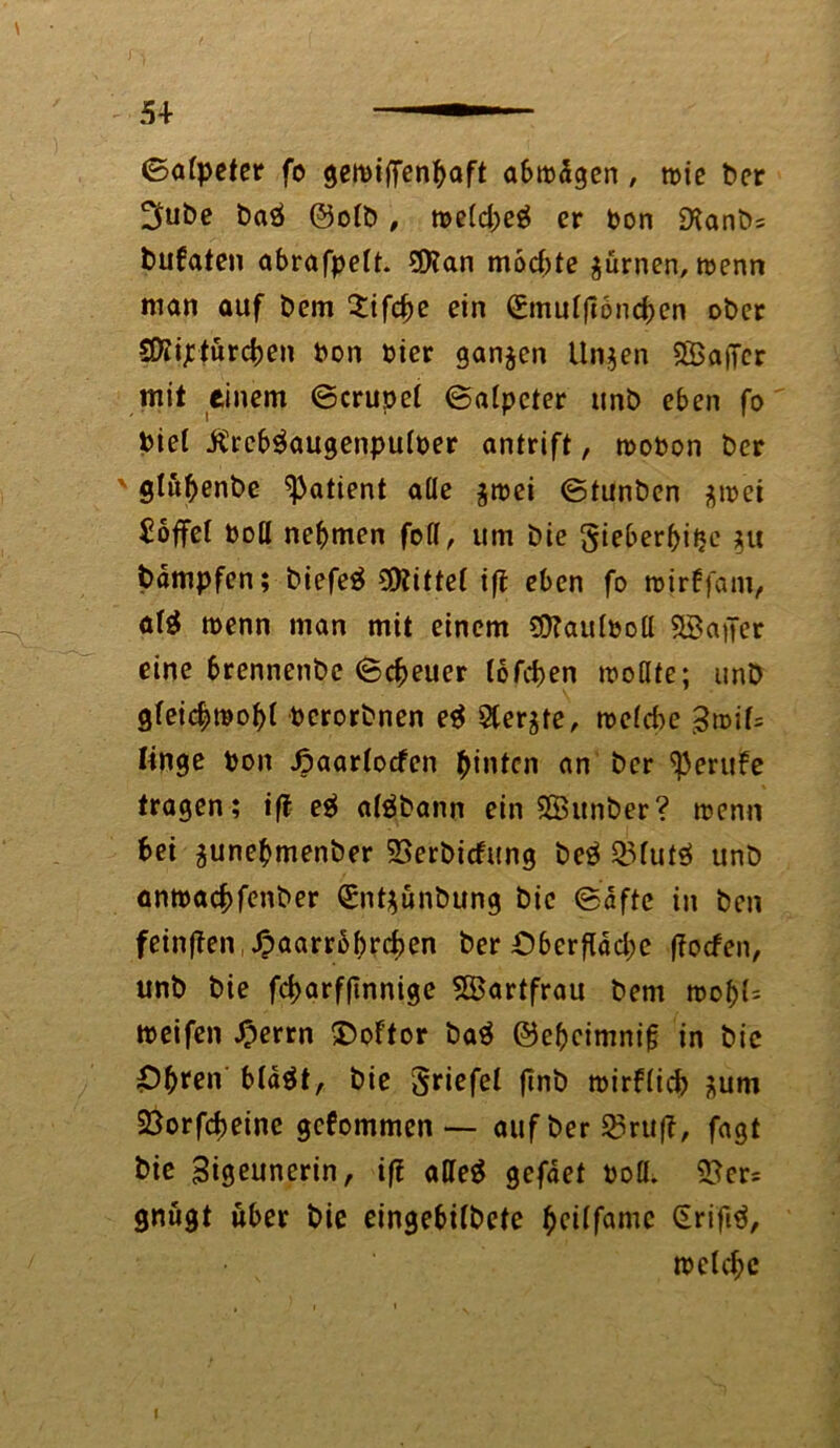 54- — ©alpeter fo geibiffenbaft abtbdgen, roie ber 2£ut>e baö ©otb , metd>eö er bon ÜXanbs bufaten abrafpelt. 5Ran mochte $ürnen, toenn man auf bem $ifcbe ein (Emutjloncben ober SDiijetürcben bon hier ganzen Unjen ©affer mit einem ©crupet ©atpeter unb eben fo biel £rcb$augenpu(ber antrift, roobon ber v glutyenbe Patient alle $tbei ©tunben $t»ei hoffet boll nehmen foll, um bie §ieberl)ifje bdmpfcn; biefeä bittet ift eben fo roirffam, äfö roenn man mit einem ?D?aulbolI 2Bafier eine brennenbe ©cbeuer lofeben wollte; unb gleichwohl berorbnen e$ Sterbe, welche >$wif= linge bon Jpaartocfen hinten an ber Berufe fragen; ift e$ aläbann ein SÖitnber? wenn bei ^unebmenber 2>erbicfung be$ Q3futsJ unb anwaebfenber (£nt$unbung bie ©dftc in ben feinften, Jpaarrbbrcben ber Oberfläche ffoefen, unb bie febarfftnnige SBartfrau bem tt>o^l= roeifen £errn Ooffor ba$ ©ebeimnijj in bic Obfen bldät, bie Sriefel ftnb wirflicb äum SBorfcbeine gekommen — auf ber 55rufl, fagt bie Sigeunerin, iff alleg gefäei boü. ©er* gnugt «ber bie eingebilbete ^cilfamc (Srifig, welche l