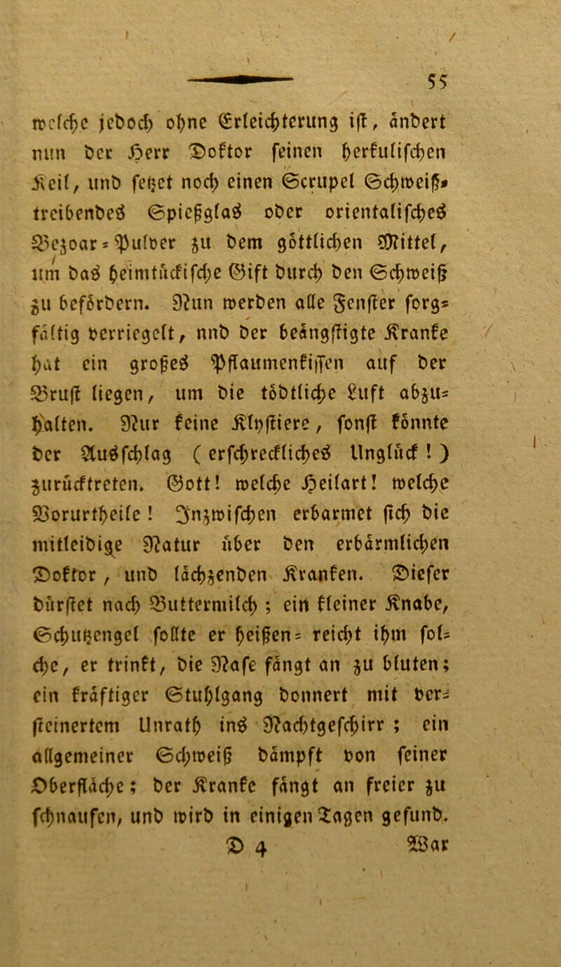 I / I treffe jeboch ohne Erleichterung i|T, änbert nun bcc Jperr HDoftor feinen ^>er€utifd^en £ eit, unb feijct noch einen ©crupcl ©chroeiß* treibenbe# ©picßgla# ober orientalifche£ Mejoar = ^Pulüer 51t bem göttlichen Mittel, lim batf heimtucfifd;e ©ift burch ben ©chtoeif? gu befbrbern. 9?un roerben alle genffer forg* faltig pcvriegelt, nnb ber beängftigte ßranfe hat ein große# ^ftaumenfiifen auf ber Mru|f liegen, um bie tobtliche £uft 06511= hatten. 9?ur feine jllpfliere, fonff fonnte ber 2lu#fchlag ( erfchrecfliche# Unglucf! ) jitrücftreten, ©ott! welche Jpeilart! welche Morurtheile! ^n^mifdpen erbarmet jtch bie mitleibige Statur über ben erbärmlichen £>oftor, unb Idch^enben Traufen, Oiefer burftet nach Muttermilch ; ein fleiner ßnabe, ©chuijengel fottte er heißen = reicht »hm Ms che, er trinft, bie 9?afe fangt an 5U bluten; ein fräftiger ©tufplgang bonnert mit Pcr= (rcinertem Unrath in# 9?acf>tgefc^irr ; ein allgemeiner ©d;weiß bämpft bon feiner Oberfläche; ber ßranfe fängt an freier $u fefmaufen, unb wirb in einigen Hagen gefunb, £> 4 28ar