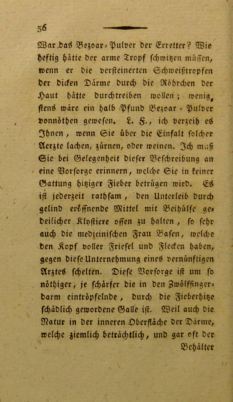 §8ar.baä Q3e$oar* ^uloer ber Erretter? 5Bie heftig fyatte ber arme $ropf fdjwitjen muffen, wenn er bie toerflcinertcn ©cbmeifjtropfen ber biefen ©arme burd; bie 9fobrd)cn ber £aut f>atte burebtreiben tpolfen ; wenig, ffenä wäre ein f)al& ^funb 23e*oar * ^ttfoer fconnotben gemefen* 2. S r id> Verreib eä 3^nen , wenn ©ie über bie Einfalt fotd;er ' Stcr^te (acben, $ürnen, ober meinen, muff (Sie bei ©efegenbeit biefer Q^efcbreibung an eine 93orforgc erinnern, welche ©ie in feiner ©attung ^i^iger lieber betrügen wirb. <£& f ijf jeber^eit ratbfam , ben Unterleib bureb gelinb er£ffnenbe 2D?ittel mit 35eit>uffe ge* beider illpjfiere offen j$u galten , fo febr auch bie mebicinifcbcn grau Q?afen, welche ben Äopf Voller grifft unb Sorten b^ben, gegen biefe Unternehmung eincö vernünftigen SCrjteö fcbelten. ©iefe 53orforge iff um fo nötiger, je febarfer bie in ben ^mofffrnger^ barm cintropfcfnbe , burd; bie gieberbiije fcbdbficb geworbene ©alle if?. SScil aueb bie Stfatur in ber inneren Oberfläche ber ©arme, welche jiemücb beträchtlich, unb gar oft ber Schalter