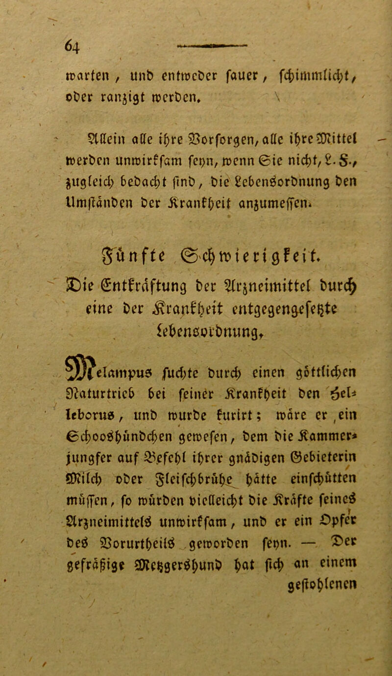 « „ warten, unb enttrcber fauer, f4>tmm(id;t / ober ran^igt rocrbcn, \ Allein aCTe iftre 2>orforgen, alle if>rc Mittel toerbcn unroirffam fet>n, n>cnn 0ie nid)t, Zuglejd; 6ebad)t finb, bic i'efcenäorbnung ben Umftdnben ber ilranff/eit anjumeffen» i ' j ■ . ' ' fünfte roteri gfeit £)ie @rnt£'räftung ber Arzneimittel burd) eine ber $ranff)eit entgegengefeljte lebeneorbnungt 5Ö?ela»npu5 fudjte burd; einen gottlid;cn Naturtrieb bei feiner ^ranft>eit ben &el* leborus, unb mürbe htrirt ; mare er ein j * N 0d;oo$bünbd)en gemefen, bem bie Kammer* jungfer auf £\efcf)i i^rer gndbigen ©e&ieterin Qttild; ober 5^ifd;f>ruke^ ^>dtte einfc^utten muffen, fo würben oiclleidjt bie ivrdfte feinet Arzneimittel unmidfam, unb er ein Opfer beö 23orurtf)eiU$ gemorben fepn. — 2>er gefräßige 2Ke^ger^I;unb $at ficb an einem geflogenen