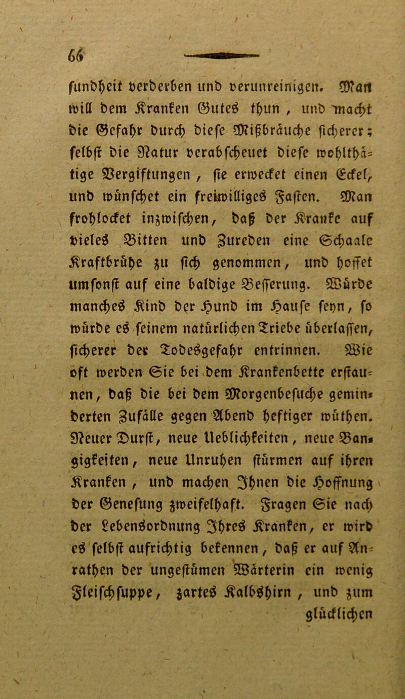 funbheit berbevben unb verunreinigen. CO?öJt will bem Kranken ©uteg thun , unb macht bic ©efapr burch biefc $?ifjbrauche fixerer; felbft bic 9?atur oerabfeheuet biefe too^ltf>a= tige Vergiftungen , fie erwecket einen (£cfefA unb wunfehet ein freiwillige^ gaffen. Vtan frohlocket in^wifchen, ba(j ber Traufe auf Vieles Bitten unb Bureben eine ©chaalc Kraftbrühe $u ftc^ genommen, unb hoffet umfonfk auf eine balbige Vejferung. Söärbe manche^ Kinb ber Jpunb im häufe feijn, fo mürbe c$ feinem natürlichen Erlebe uberlaffen, freherer ber 2obe£gefahr entrinnen. 5Bie oft werben ©ie bei bem Krankenbette erftau^ nen, baf bie bei bem ?£>?orgenbefuche gemin* berten Bufafle gegen Slbenb heftiger wüfhen. Steuer ©urft, neue Ueblichkeiten , neue Van* gigkeiten, neue Unruhen (kurmen auf ihren Kranken , unb machen 3b»en bie Hoffnung ber ©enefung zweifelhaft. fragen ©ie nach ber £eben$orbnung 3hre$ Kranken, er wirb e$ felbfk aufrichtig bekennen, bofj er auf 9Cn^ rathen ber ungeftümen 3Barterin ein wenig gleifchfuppe, jartetf Kalbähitn , unb $um glücklichen