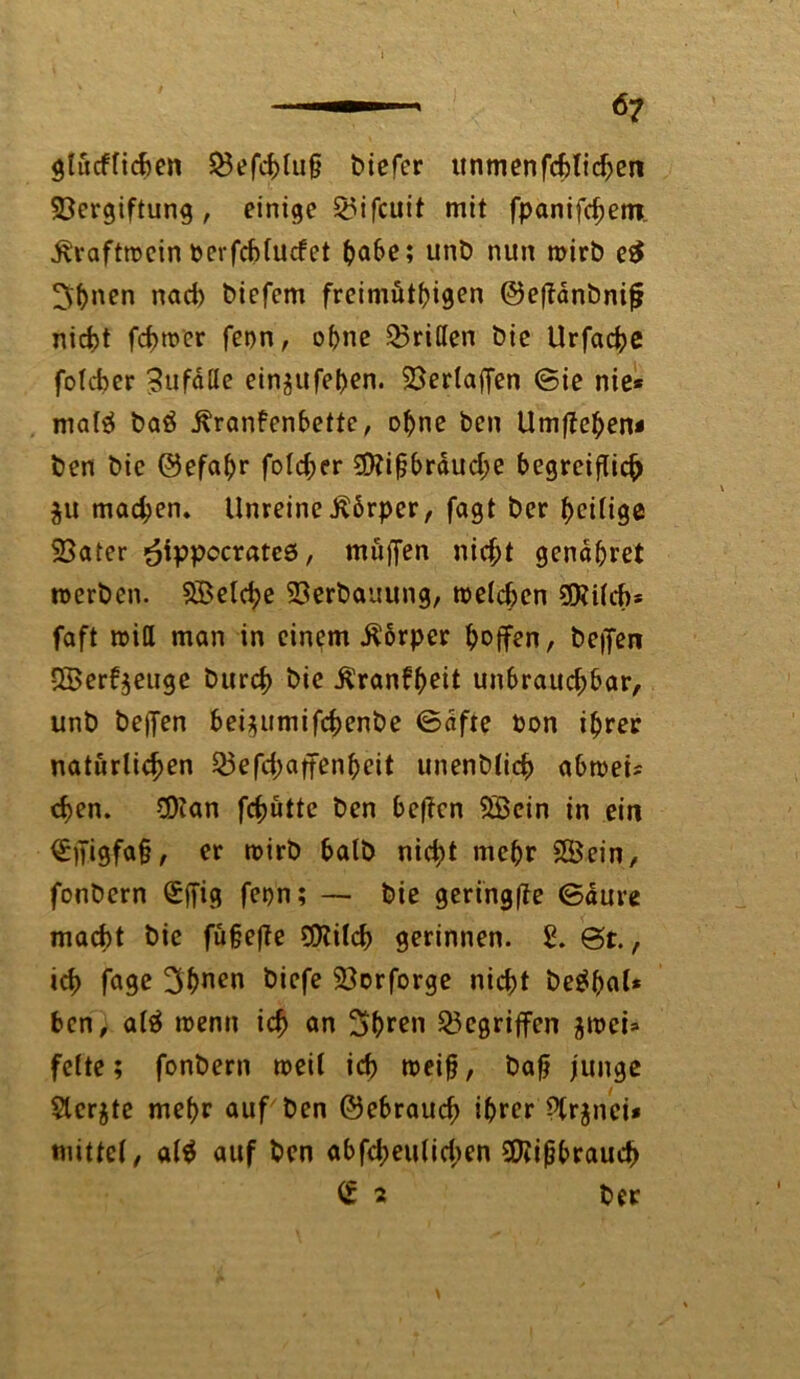 — 6? glücklichen Vefchlufj biefer unmenfcbtid>en Vergiftung, einige Q5ifcuit mit fpanifchetn ^vvaftrocin t>erfcf>fucfet {>a6e; unb nun wirb e£ 5f>nen nach biefem freimütigen ©eflanbnifj nicht fchwer feon, ohne Vrißen bie Urfache folcber ?ufdtte ein$ufel)en. Verlaffen ©ie nie* malä ba£ Krankenbette, ohne ben Umftehen* ben bie ©efahr foldjer 2D?ifjbrduche begreiflich ju mad;en» Unreine Körper, fagt ber heilige Vater ^ippocrateö, müffen nicht gendbret werben. SBelche Verbauung, welchen VUlcb* faft will man in einem Körper hoffen, beffen £Berf$euge burch bie Krankheit unbraud;bar, unb beffen bei^umifchenbe ©dfte bon ihrer natürlichen Vefd;affenheit unenblich abwet* chen. 2Han fchütte ben beffen 5ßcin in ein ^)H9fo§/ er wirb halb nid;t mehr 28ein, fonbern £jfig fet)n; — bie geringffe ©dure macht bie füjjejle SDlilch gerinnen. £. @t., ich fa9e 3hnen Öiefe Vorforge nicht be$hal* ben, alä wenn ich ®n Shren Gegriffen jwei* feite; fonbern weil ich weifj, bafj junge Slerjte mehr auf ben ©ebrauch ihrer Plrjnei* mittel, al$ auf ben abfd;eulid>en VUfjbrauch £ 2 ber