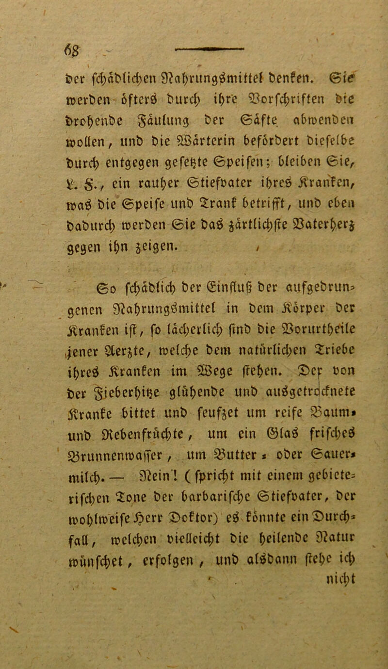 ber fd)db(id>en 9?af)rung$mittef benfen. Sie »erben öfterö burd> if>r'c $3orfd)riften bie brofyenbe gdutung ber ©dfte ab»enbeu »öden, unb bie £ödrterin beförbert bicfelbe burd) entgegen gefegte ©peifen; bleiben ©ie, ein rauher ©tiefoater ipreö jtranben, »a$ bie ©peife unb 2ranf betrifft, unb eben baburd; »erben ©ie ba$ $drt(id)fre 23ater(>er$ gegen i&n geigen. / ©o fd;dbtid) ber Sinftufj ber aufgebrun» gencn 9?af)rung$mittel in bem itorper ber ßranfen if?, fo ldd;eidicf> finb bie 23orurt&e'ile jener $ler£te, »etcbe bem natürlichen Triebe if>re$ ivranben im 5öege freiem ©cp bon ber gjeberbitje gtu^enbe unb auägetracfnete jvranbe bittet unb feufget um reife S3aum» unb £Kebenfruchte, um ein ©taä frifcfoeä 55runnen»affer, um Butter * ober ©auer# mild).— 9?ein ! ( fpricf>t mit einem gcbiete= rifdjen ione ber barbarifd;e ©tiefbater, ber »ot)(»eife ßcrr ©obtor) e$ bonnte ein©urdj* fad, »eichen bicdcicf)t bie beilcnbc 9?atur »unfc^et, erfolgen , unb aWbann fW;e id> nicht
