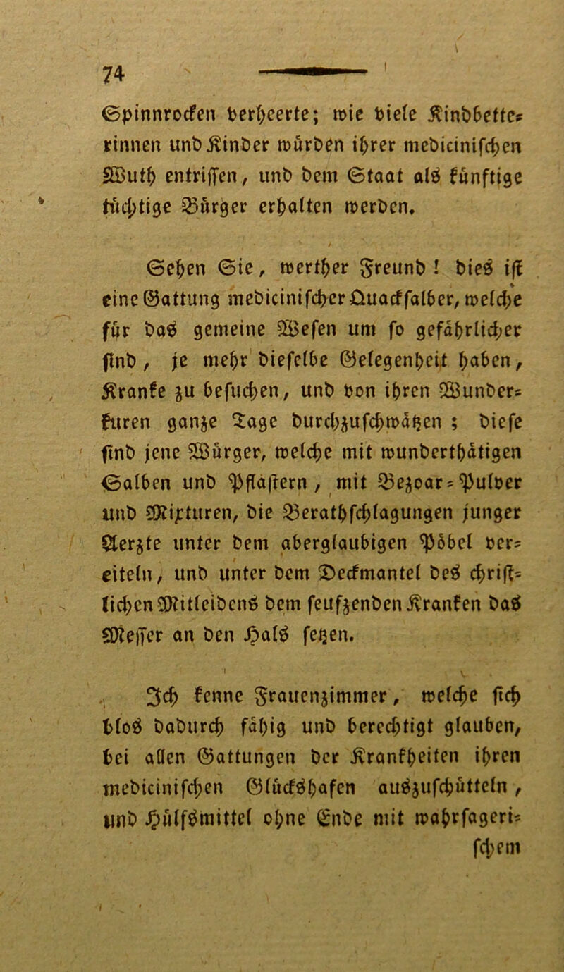 ©pinnrocfen terljeerte; roie tiefe ßinbbette? rinnen unbÄinber mürben ihrer mebicinifcben 5©utb entriffen, unb bem ©taat alä funftige tud;tige Burger ermatten tterbcn, ©eben ©ie, werter S^eunb ! bieö ift eine ©attung mebicinifcbcr&uacffalber, mefd;e für ba$ gemeine 2Befen um fo gefdbrlid;er flnt), je mehr biefefbe ©efegenbeit f)aben, Äranfe $u befugen, unb ton ihren 28unbers furen ganje Sage burd^ufdjrodtjen ; biefe finb jene ^Bürger, mefd)e mit rounbertbdtigen ©alben unb ^fldftern , mit Q5e^oar = dufter unb 3Kijeturen, bie 23eratbfd)fagungen junger 5ter$te unter bem abergiaubigen ^36bcl ters eitetn, unb unter bem 2>ecfmantet beä c^rifl= lid;cn9)?ilfeibcntf bem feuf^enben ivranfen ba$ QKeiJer an ben Jpafö feijen. i . 3d> 6enne §rauen$immer, mefdje ftcf> t>toö baburcb fdbig unb berechtigt glauben, bei aöen ©attungen bcr ivranfbeiten ihren mebicinifd;en ©tucf$bafen au$$ufc&uttefn, unb #ulf$mitte( oI;ne Snbe mit mabrfagerb feiern