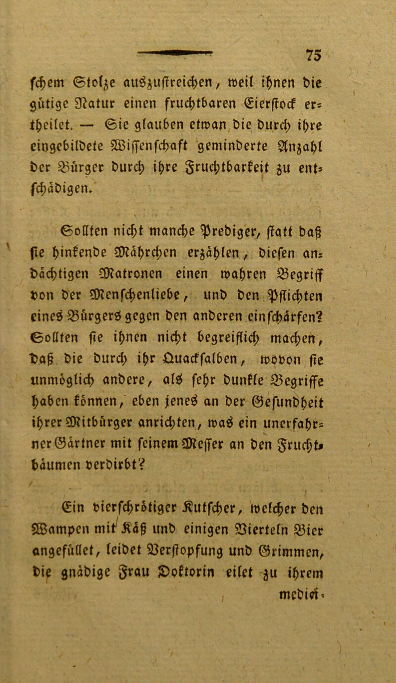 feiern Stolze au^uflreichen, weil ihnen bie gütige Statur einen fruchtbaren eierffoef er= theilet. — ©ie g(au6en etwan bie Durch »hre eiogebilbete SBiffenfchaft geminberte Sln^ahl Der Bürger Durch il>re gruchtbarbeit gu ent* fchaDigen. i 1 ©oHten nicht manche ^rebiger, ffatt bafj fie hinfenDe £Otahrchen erzählen, Diefen an* Dachtigen Patronen einen wahren begriff Don Der $?enfchenliebe, unD Den Pflichten cineä Bürgers gegen Den anDeren einfeharfen? ©ollten fie ihnen nicht begreiflich machen, t>aj? Die Durch ihr üuacffalben, wobon fie unmöglich anDere, al$ fehr Dunfle begriffe haben fbnnen, eben jeneg an Der ©efunbheit ihrer Mitbürger anrichten, wa$ ein unerfahr= ncr©drtner mit feinem Sttefier an Den grucht* hdumen oerbirbt? €in bierfchrotiger ßuffcher, welcher Den SBampen mif $d£ itnD einigen Vierteln 23icr angefütlet, leiDet 33erf?opfung unD ©rimmen, Die gnäDige grau £>oftorin eilet $u ihrem mcbiri<