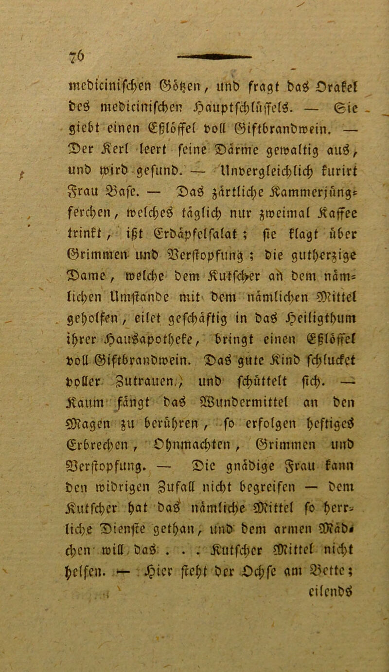mcbicinifdjen ©ot^en, unb fragt ba$ £)rabef beö mebicinifchen J?auptfddö'jfetö. — Sie - gicbt einen (Efjfoffet bod ©iftbranbroein. — £>er Äcri leert feine £>drme gewaltig au3, unb tptrb gefunb.— Unbergfeicbticf) furirt grau £>afc. — £>a£ gartfidpe jtammerjung* ferchen, wcfd;c3 tägfid; nur ^weimat jtaffee trinft, ifjt €rbdpfetfa(at ; fie f(agt über ©rimmen unb 23erffopfitng ; bie gutt>er$ige ®ame, wetd)c bem jlutfd>er ah bem ndm= liefen UmjTanbe mit bem ndmtidwn Mittel gesoffen, eitet gefd)dftig in ba$ Jpeitigtbum itjrer J?au£apotf)ebe, bringt einen (£§(ottef bod ©iftbranbmein. ©aö gute ßinb fdduefet bpfler Butrauen., unb fd>utte(t jtef). — Gattin fangt ba$ SÖunbermittel an ben Sftagen $u berufnen , fo erfolgen heftige^ <£rbred)en , Ot)nmad)ten, ©rimmen unb 93erjiopfung. — 2)ic gndbige grau bann ben wibrigen Bufad nicht begreifen — bem 5vutfd;er hat bas> nämlirfje bittet fo herr- liche T)ien^e gethan, unb bem armen SDTdb* d;eir wid ba$ . . . j?utfd;er bittet nid;t Reifen. — ^picr ficfyt ber £d;fe am 55cttc; ,i v cilcnbä