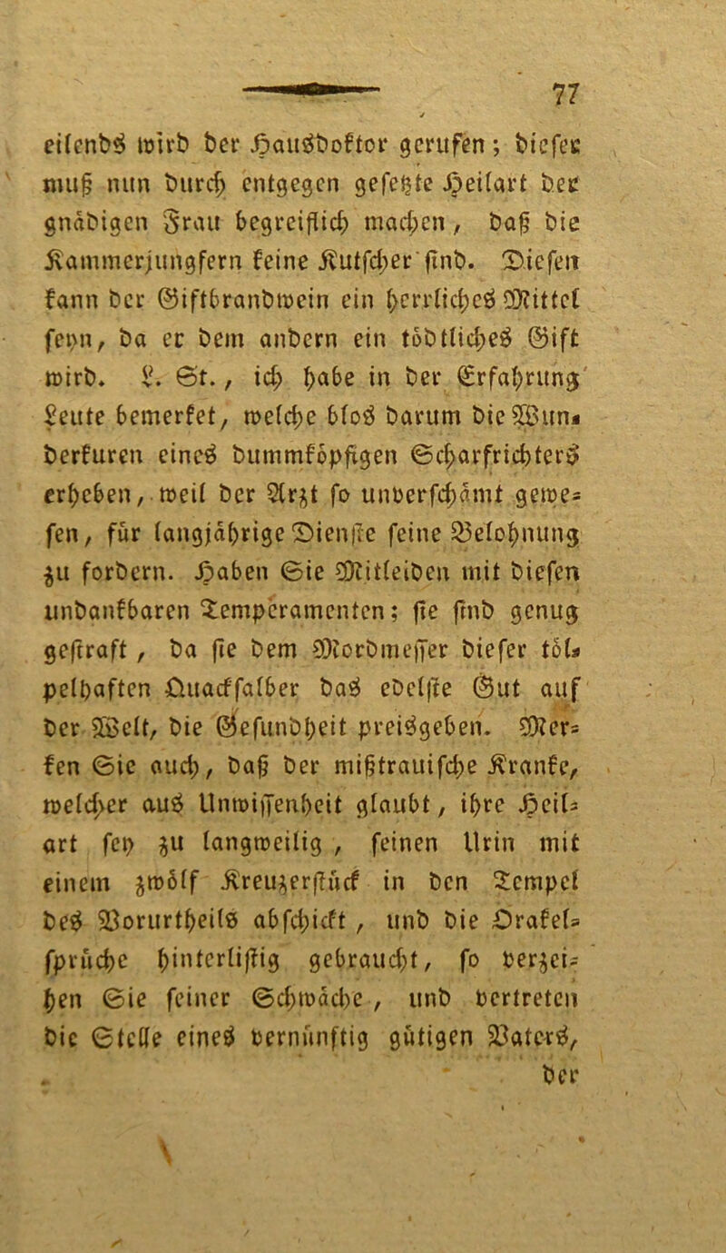 V eilcnb$ tüirb ber Jpauäboftor gerufen ; biefee mufj nun bttrd) entgegen gefegte Jpeilart bet gndbigen $rau begreiftid; machen, bafj bie Äammerjurtgfern feine Jlutfd;er jint>. liefen fann ber ©iftbranbroein ein bcrplicbeä ÖJtittct fepn, ba ec bem anbern ein tobttid>eÖ @ift wirb. & 6t., id) ^>abe in ber Qerfabrung Seute bemerfet, n>etcf>e bloö barum bie $3un« berfuren eine$ bummfopfügen ©cbarfridjtertf erbeben, weil ber Strj^t fo unberfdjdmt gerne* fen, für langjährige £>ien|le feine 23eXobnung $u forbern. Jpaben ©ie $iitleiben mit biefen unbanfbaren Temperamenten; fte fmb genug geftraft, ba fie bem 9)iorbmejfer biefer tö(* pefhaften üuatf'falber ba$ cbclfte ©ut auf * •/ ■ T ' ber $ßelt, bie ©efunbbeit prei$geben. Otters fen ©ie oud;, bajj ber mifjtrauifcbe Äranfc, n>efd>er a.u$ Unroiffenbeit glaubt, ihre ^cit- art fcp langweilig , feinen Urin mit einem ^wölf •ftreu^erftücf in ben Tempel be$ 58orurtbei(ö abfd;icft , unb bie ibrafel* fpruebe bilUcrli)fig gebraud;t, fo Per^ci- ben ©ie feiner ©d;wdd>e , unb Pertretcn bic ©teile eine# vernünftig gütigen 23ate-r$, . * ber \ • '/ * ' *