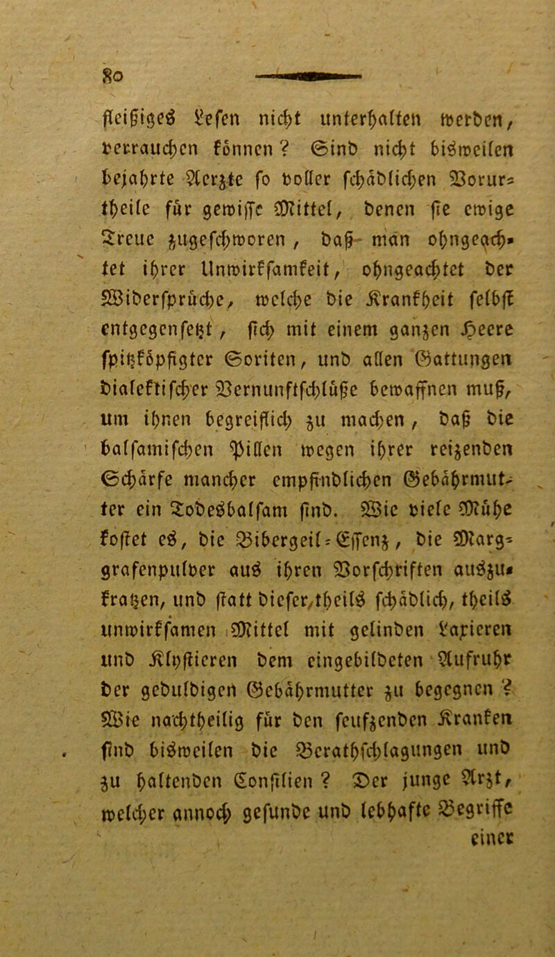 fleißig liefen nicht «nter^atten ttjcrbcn, perrauchen formen ? (Sinb nicht bi^mcifen bejahrte Sterbe fo toller fd)dt>(icf;en SBorurs t^eife für gewijfc Mittel, benen fle ewige ^reue ^ugefchmoren , bafj - man ohngegeh* fet ihrer llnwirffamfeit, ohngeacf>tet ber SÖiberfprüche, welche bie Äranfheit felbfl entgegenfetjt, ftcf> mit einem ganzen Jpeere fpitjfbpflgter (Beriten, unb allen ©attungen bialeftifcher 33ernunftfchlufle bewaffnen mufl, um ihnen begreiflich 511 machen , bafj bie baffamifchen Rillen wegen i^rer rei^enben ©chdrfe mancher cmpflnblichen ©ebdhrmut> fer ein Sobeäbalfam flnb. 5Bic piele COiuhe foflet e$, bie Bibergeil;Güflenj, bie SDtarg- grafenpttlber au$ ihren S3orfd>riften auä$u* fragen, unb flatt biefer,theil$ fchablich/ thcil^ unwirffamen Mittel mit gelinben Papieren unb ^Ipflicren bem etngebilbeten Stufruht ber gebulbigcn ©ebdhrmutter $u begegnen ? SBie nachtheilig für ben feufjenben ^ranfen flnb bisweilen bie 23crathfch(agungen unb ju ^aftenben Sonfltien ? Der junge Strjt, welcher annoch gefunbe unb lebhafte begriffe einet
