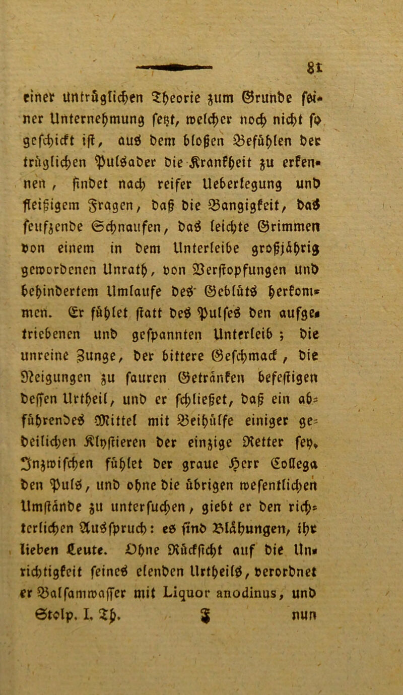 einer untrüglichen Sfceorie $um ©runbe fei* ner Unternehmung fest, welcher noch nicht fo gcfchicft ift, ou$ bem Mögen Gefühlen ber tritglichen tyul$aber bie ÄranF^eit $u ernen- nen , finbet nach reifer Ueberfegung unb fleißigem fragen, bafj bie 33angigfeit, ba$ feufjenbe ©chnaufen, baä leichte ©rimmen Pon einem in bem Unterleibe grogjdhrig geworbenen Unrath, Pon SSergopfungen unb behinbertem Umläufe be$‘ ©eblüt$ herfom* men. (£r föhtet ffatt be$ ^ulfeö ben aufge« triebenen unb gefpannten Unterleib ; bie unreine 3unge, ber bittere ©efehmaef, bie Steigungen ju fauren ©etranfen befegigen beffen Urtheil, unb er fchliefjet, bafj ein a6* führenbeä bittet mit 23eihülfe einiger ge* beilichen Agieren ber einige fetter fep, ^njwifcgen fühlet ber graue £crr (Eoflega ben ^ulä, unb ohne bie übrigen wefentlicgen Umganbe $u unterfuegen, giebt er ben rieh* tcrtichen 2tu$fprucb: es finb Blähungen, ihr lieben Heute. Ohne Diücfgcht auf bie Un* richtigfeit feinet elenben Urtheilä, Perorbnet er Q3alfamwager mit Liquor anodinus, unb ©tolp. L 2p. $ nun