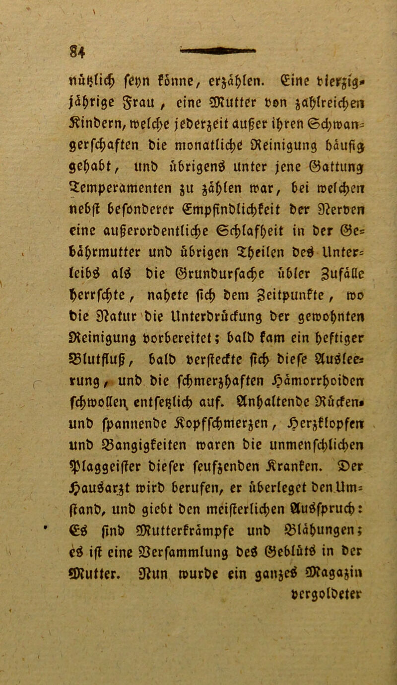 nüJjfidj fet)n könne, erjagen. Sine tiergig* jdhrige $rau / eine SRütter Don zahlreichen 5?inbern, welche jeberzeit aufjer ihren ©d;man= gerfchaften Die monatliche Reinigung häufig gehabt, unb übrigenä unter jene ©attung Temperamenten zu zahlen mar, hei welchen nebff befonbercr €mpfinblichkeit her Serben eine aufjerorbentliche <Bcf>tafT;eit in ber ©es Nährmutter unb übrigen Th eiten be$ Unter* leibä al$ bie ©runburfache übler Sufdfle Nerrfchte , nahete ftch bem geitpunfte , wo bie Statur bie Unterbrücfung ber gewohnten Reinigung borbereitet; halb kam ein heftiger Blutflujj, halb berfkeefte ftch &iefe Stuötees rung, unb bie fchmerzhaflen ßamorrhoiben fchmoffen, entfetjlich auf. Stnhaltenbe Diücfen» unb fpannenbe ^opffchmer^en, Herzklopfen unb Bangigkeiten waren bie unmenfehfichen sptaggeiffer biefer feufzenben Franken. ©er £auäargt wirb berufen, er überleget ben Um= fkanb, unb giebt ben meifkerlichen ßtuäfpruch: €$ ftnb 9Kutterkrdmpfe unb Blähungen; e$ ifk eine SSerfammlung be$ ©eblütä in ber SKutter. 9?un mürbe ein ganjeö COkagajin pcrgolbeter