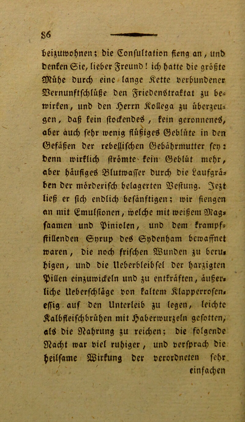 fceiättmoftnen; bie Gonfultation fteng an, «nb benfen ©ie, lieber greunb! id; batte bie größte S0?uße burd) eine lange ßette Perbunbener SSernunftfddüße ben griebcnötraftat $u be= wirken, unb ben Jperrn Äoßega $u überaus $en, baß fein ffocfenbeö , fein geronnene^, aber aud; fel)r wenig ßußige$ ©eblüte in ben ©efdßen ber rebe(|ifcf>en ©ebdprmutter fei): benn wirflicf) ffromte' fein ©eblüt meßr, aber bäußgeä 25lutwaffer burd? bie £aufgrä* ben ber morberifd) belagerten 23eftung. 3e$t ließ er ftd) enblicb befanftigen; wir ßengen an mit ^mulßonen, welche mit weißem $?ag* faamen unb <pinioIen, unb bem frampf* ftißcnben ©prup be$ ©pbenßam bewaffnet waren, bie noch frifeben Söunben jit beru# bigen> unb bie Ueberbleibfel ber bar^igten Ritten einjuwicfeln unb $u entkräften, außer* liebe Ueberfcbldge Pon faltem ivlapperrofen* effig auf ben Unterleib $u (egen, leichte Äalbfeifcbbrußen mit Jpaberwurjeln gefotten, al$ bie 9?abrung $u reichen; bie folgenbe 3^acf>t war Piel ruhiger, unb perfpracb bie beilfame S&irfung ber perorbneten fef>r / \ einfachen