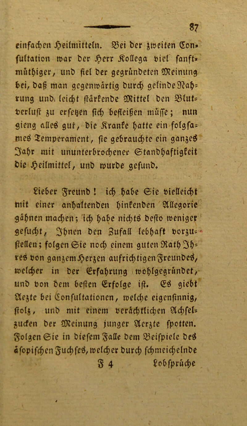—- 37 einfachen Heilmitteln. 23ei ber Reifen £on» fultation war ber Herr Bottega t>ict fanft* mutiger, unb fiel ber gegrunbeten Meinung bei, ba§ man gegenwärtig burch gc(inbe9?ab= rung unb, leicht (Tarbenbe bittet ben 25(ut* Perluf? ju erfetjen ftrf? bereifen muffe; nun gieng atte$ gut, bie j\ranfe hötte ein folgfas meö Temperament, fie gebrauchte ein gan§e$ 3'öbr mit ununterbrochene-r ©tanbböftigbeit bie Heilmittel, unb würbe gefunb* Sieber greunb ! ich höbe ©ie Ptetteicht mit einer anboltenben hinfenben 5tt(egorie gähnen machen; ich höbe nichts befio weniger gefucht, 3hnen ben Bufall lebböft Porju=' feeften; folgen ©ie noch einem guten SKatb Ü3hs tes Pon ganjemHerjen aufrichtigengreunbeä, welcher in ber Erfahrung - woblgegrunbet, unb Pon bem beffen (Erfolge ift. (E$ giebt Stejtc bei Gonfuttationen, welche eigenftnnig, (lolj, unb mit einem beachtlichen 2ld;fel= $ucfen ber (Meinung junger 5ler$te fpotten. gotgcn©ie in biefemgade bem 23eifpielc be£ «fopifchcnguchfeö,wetchcr burch fchmeichelnbe $ 4 Sobfprüche