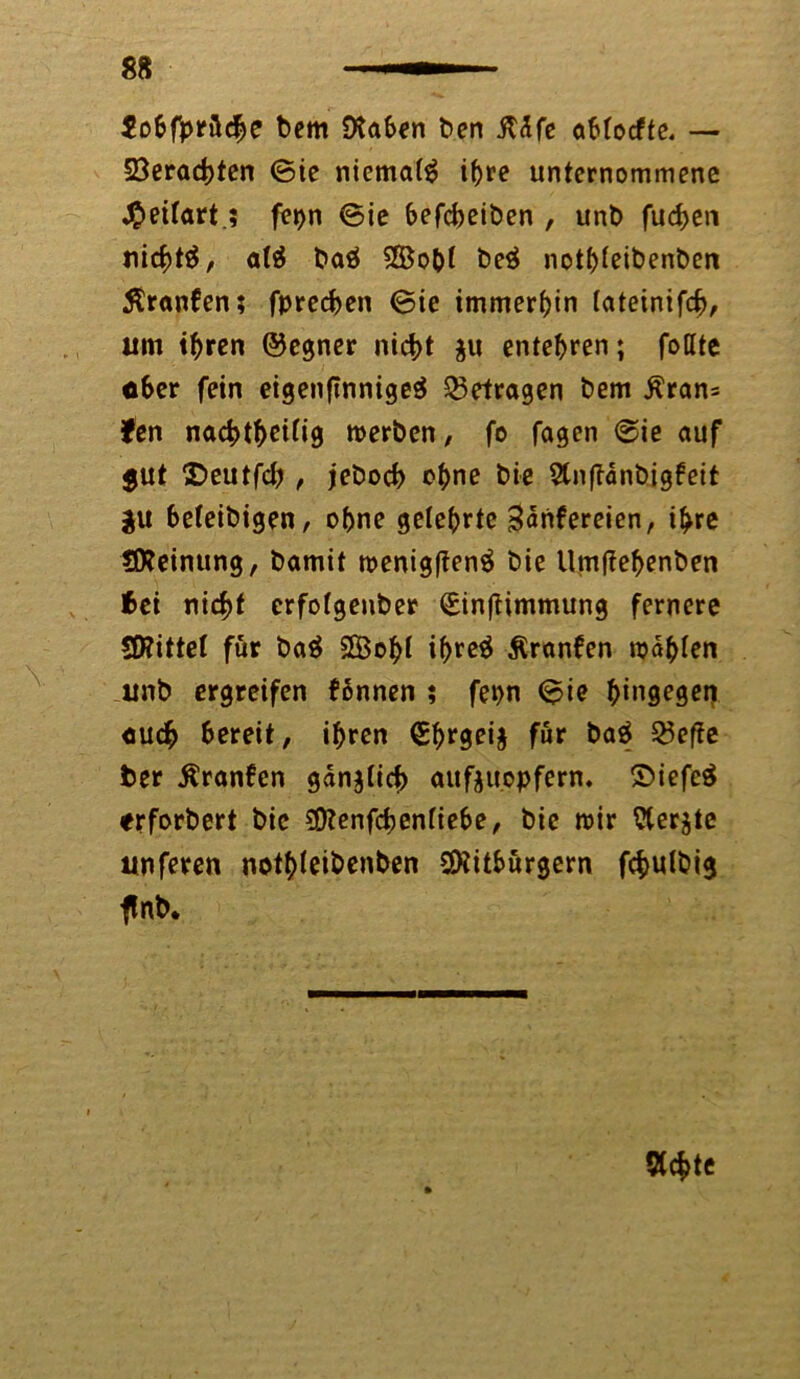 Sobfprflche bem Otaben ben iT<Sfe oMocftc. — 23erad>ten ©ie niemals ihre unternommene «£eitart.; fepn ©ie befcbeiben , unb fuchen nichts, atä baä SBoht be$ nothieibenben Äranfen; fprechen ©ie immerhin (ateinifch, um ihren ©egner nicht gu entehren; fottte ober fein eigen|tnnige$ betragen bem j?ran= Sen nad)t^eüig merben, fo fagen ©ie auf $ut SDeutfcb , jeboch ohne bie Stnftänbigfeit $u befeibigen, ohne gelehrte 3<*nfereien, ihre Meinung, bamit roenigffenä bie Umjfehenben bei nicht erfotgenber €in(timmung fernere $Kittel für ba$ 2Boht if>rc^ Äranfen wählen ltnb ergreifen fbnnen ; fepn ©ie ^ingegeri auch bereit, ihren €hrgei§ für baä 23effe ter Äranfen gänzlich aufjuopfern. £>iefe$ erforbert bie Benfchenfiebe, bie mir ?terjte unferen nothteibenben Bitburgern fchulbig ftnb. öchte