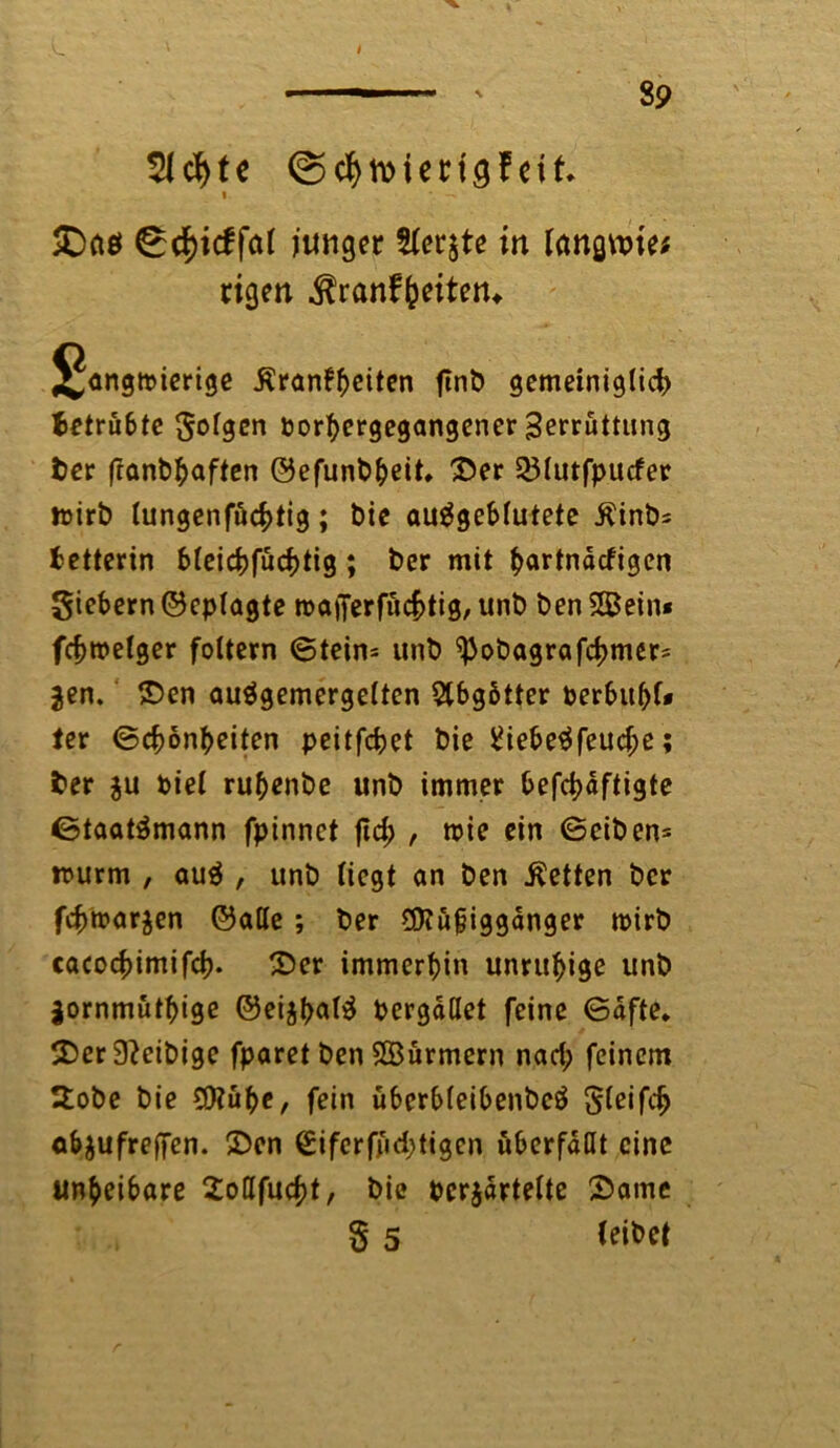 I 89 51 cf> t e ©cf)ttMen<j?eif. i SDciö 0cf)icffal junger 2fer$te in längste; eigen $ranffceiten* langwierige Äran^eiten ftnb gemeiniglich) betrübte oorbergegangener Serruttung ber franbbaften ©efunbbeit. Ser 231utfpucfer wirb lungenfuebtig; bie auSgeblutete Kinbs Retterin bleicbfucfjtig; ber mit ^artndefigen giebern ©epfagte tt>afferfucf>tig, unb ben Sein« fcfjmetger foltern ©tein* «nb ^obagrafetjmer* jen. Sen auSgemergelten Abgötter perbubf* ter ©cbonbeiten peitfebet bie 8iebeSfeud;e; ber ju Piel rubenbe unb immer befdjdftigte Staatsmann fpinnet ftd; , wie ein ©eiben* wurm , auS , unb liegt an ben betten ber fcfcwarjen ©alle; ber $Küjjiggdnger wirb cacocf)imifd). Ser immerhin unruhige unb jornmutbige ©cijt>ar^ Pergdllet feine ©dfte. 5Dcr 9?eibige fparet ben Surmern nad; feinem 2obe bie Sube, fein überbleibenbcö gleifdj abjufreffen. Sen €ifcrffid)tigen wbcrfdUt eine un^eibare Soßfucbt, bie pcrjdrtelte Same § 5 (eibet