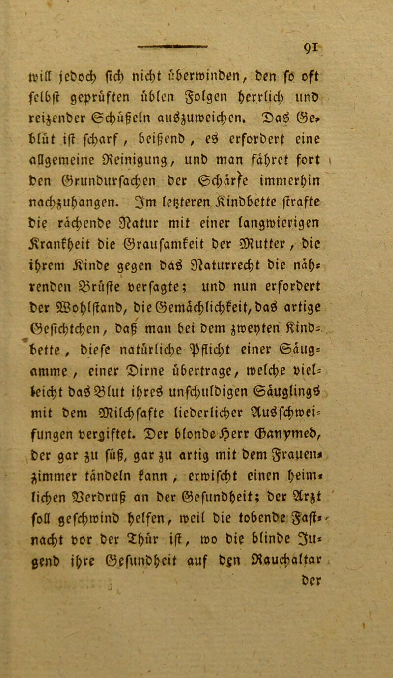 tvifT jebed) ftd) ntd>t ßbertoinben, ben fo oft fclbff geprüften übten folgen hcrrlid; unb rei$enber ©cbüfjeln ati^utoeicben. Da# @e* Mut iff fd>arf, beifjenb , e# erforberf eine allgemeine Reinigung, unb man fahret fort ben ©runburfacben ber ©djdrfe immerhin nad;$ubangen. 3m festeren ^inbbette ffrafte bie rachenbe 9?atur mit einer langtpierigen j\ranfbeit bie ©raufamfeit ber 9)?utter, bie ihrem Äinbe gegen bd# 3?aturrecbt bie nah« renben 33ru(?e perfagte; unb nun erforbert ber 58obt(tanb, bie©emacblicbfeit, ba# artige ©efiebteben, baf man bei bem ^toepten ffinb*. bette, biefe natürliche $Pfiid;t einer 6dug= amme, einer Dirne ubertrage/ toelcbe Piel= leicht ba#251ut ihre# unfd;ttlbigen ©dugling# mit bem 50?i(d)fafte lieberlicher 2lu#fcbtpei= fungen pergiftet. Der blonbeßerr (Banymcb, ber gar 51t füf, gar $u artig mit bem grauen* äimmer tdnbeln fann , ertpifebt einen b^dn* liehen 33erbru§ an ber ©efunbbeit; ber 5trjt foll gefchminb halfen, toeil bie tobenbe ga|t* nacht por ber $bür iß, ipo bie blinbe 3»* genb i^re ©efunbbeit auf b$n Diauchaltar ber