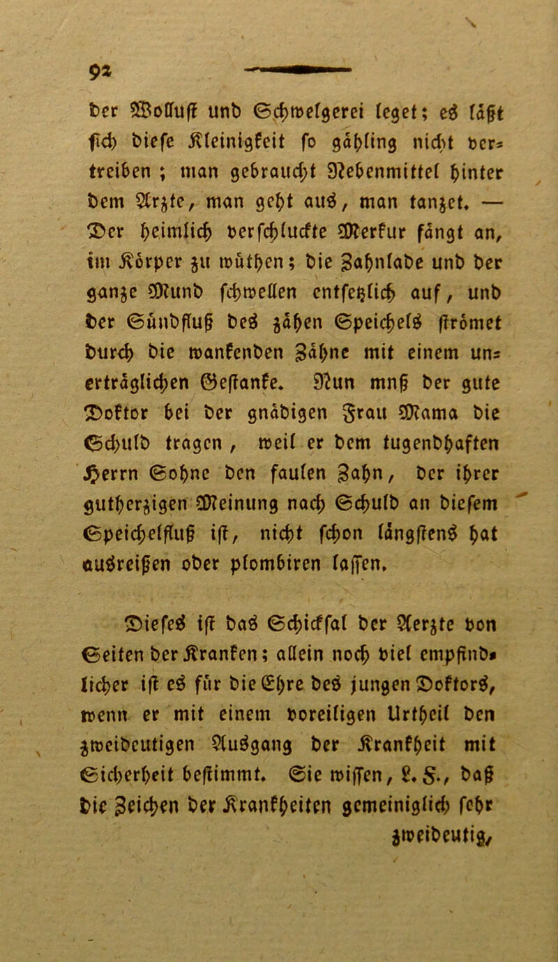 9* ber S&olluff unb ©chtbelgerei leget; e$ ldfjt fid) biefe itteinigfeit fo gdhling nicht ber* treiben ; man gebraucht 9?ebenmittel hinter bem 5Cr^te, man geht auä, man tanjet, — ©er heimlich berfd)lucfte 3)?erfur fangt an, tm Körper $u tbüthen; bie Sahnlabe unb ber ganze SDlunb fchroellen entfetjlich auf, unb ber ©ünbflup beä zähen Speichel ftromet burch bie manfenben Sahne mit einem uns erträglichen ®e(?anke. 9?un mnfj ber gute ^Doktor bei ber gnäbigen grau SSftama bie ed>ulb tragen , weil er bem tugenbhaften £errn ©ohne ben faulen Sahn, ber ihrer gutherzigen Meinung nad; ©chulb an biefem ©peichelfluj? ift, nicht fchon längf?en$ hat au$reijjen ober plombiren laiJen, ©iefesl i(! baö ©dncffal ber 5Ccr^te bon ©eiten ber Kranken; allein noch biel empftnb* lieber ift e$ für bie(£hre &eä jungen ©okforä, trenn er mit einem boreiligen Urthcil ben Ztbcibeutigen 9(u$gang ber ^ranf^eit mit ©idjerheit beftimmt. ©ie triften, baft bie Seichen ber Krankheiten gemeiniglich fehr gtreibeutig.