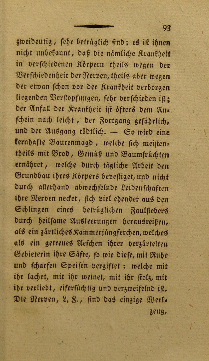 $weiPcutig, fepr 6etrug(id> finP; eS iff ipnen nicpt unbekannt, Pajj Die ndmfid)e .ßranfpeit in perfcpiePencn Körpern tpeiiS wegen Per 53erfd>iePcnpeit Per Kerpen, fpeitS aber wegen Per etwan fcpon Por Per ßranbpeit Perborgen tiegenPen 23erf?opfungen, fepr PerfcpiePen ifl:; Per Unfall Per Äranbpeit ift öftere Pem An* fcf)ein nacp leicht, Per Fortgang gefdprticp, unP Per AuSgang toPtlicp. — ©o wirP eine fernpafte 35aurenmagp, wefd;e fTc^ meiften* tpeiiS mit 23roP, ©etnufj unP 25aumfrucpten ernähret, wetcpe Purd; ta^fic^e Arbeit Pen ©runPbau i^reö ^orperö beoeffiget, unP nicpt frurcp atterpanP abwecpfetnPe £eiPenfünften ipre 9?erPen necfet, fic^> Piet epenPer auS Pen ©cplingen eineS betrugticpen gauffteberS Purcp peitfame Ausleerungen perauSreifen, ofS ein adrt(icpeS.Kammerjüngfercpen,weIcpeS a(S ein getreues Aefcpen iprer Perjartelten ©ebieterin ipre ©dfte, fo wie Piefe, mit ÜXupc unP fcparfen ©peifen Pergiftet ; weld;e mit ipr lacpct, mit ipr weinet, mit ipr mit ipr Periiebt, eiferfucptig unP perjweifelnP iff. £>ie Sfterpen, flnP PaS einzige SBerb* *eug,