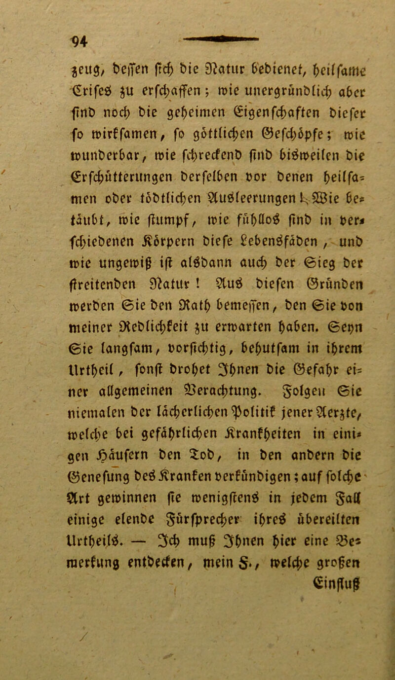 $eug, befren ftch bie Statur bebienet, fyeilfatne £rifc& $u erfd;affen; wie unergrünblich aber flnö nod; bie geheimen £igenfchaften biefer fo wirkfamen, fo göttlichen ©efd;6pfe; wie wunbcrbar, wie fcbrecfenb futb bisweilen bie @rfd;ütterungen berfelben bor benen heilfa= men ober tbbt(id;en Sluöleerungen fcvSBie be* tdubt, wie flumpf, wie finb in ber* fd>iebenen Körpern biefe £eben3faben , unb wie ungewiß ifl algbann auch &er ©ieg ber ffreitenben 9?atur ! 9lu$ biefen ©runben werben ©ie ben Death bemetJen, ben ©ie bon meiner £Heb(ic^feit $u erwarten haben. ©epn <5ie langfam, borfiebtig, behutfam in ihrem Itrtheit, fonft brohet 3bnen bie ©efabr ei- ner allgemeinen Verachtung, folgen ©ie niemalen ber lächerlicben^olitik jener ^lerjte, welche bei gefährlichen .Krankheiten in eini* gen Käufern ben £ob, in ben anbern bie ©enefung beöFrankenberkünbigen;auf folche $trt gewinnen fte wenigftenä in jebem $aK einige elenbe gürfprecher ihre$ übereilten Urtpeilä. — 3d> mu§ 3(>nen hier eine 25e* raerkung entbecken, mein§., welche großen Cinflug /