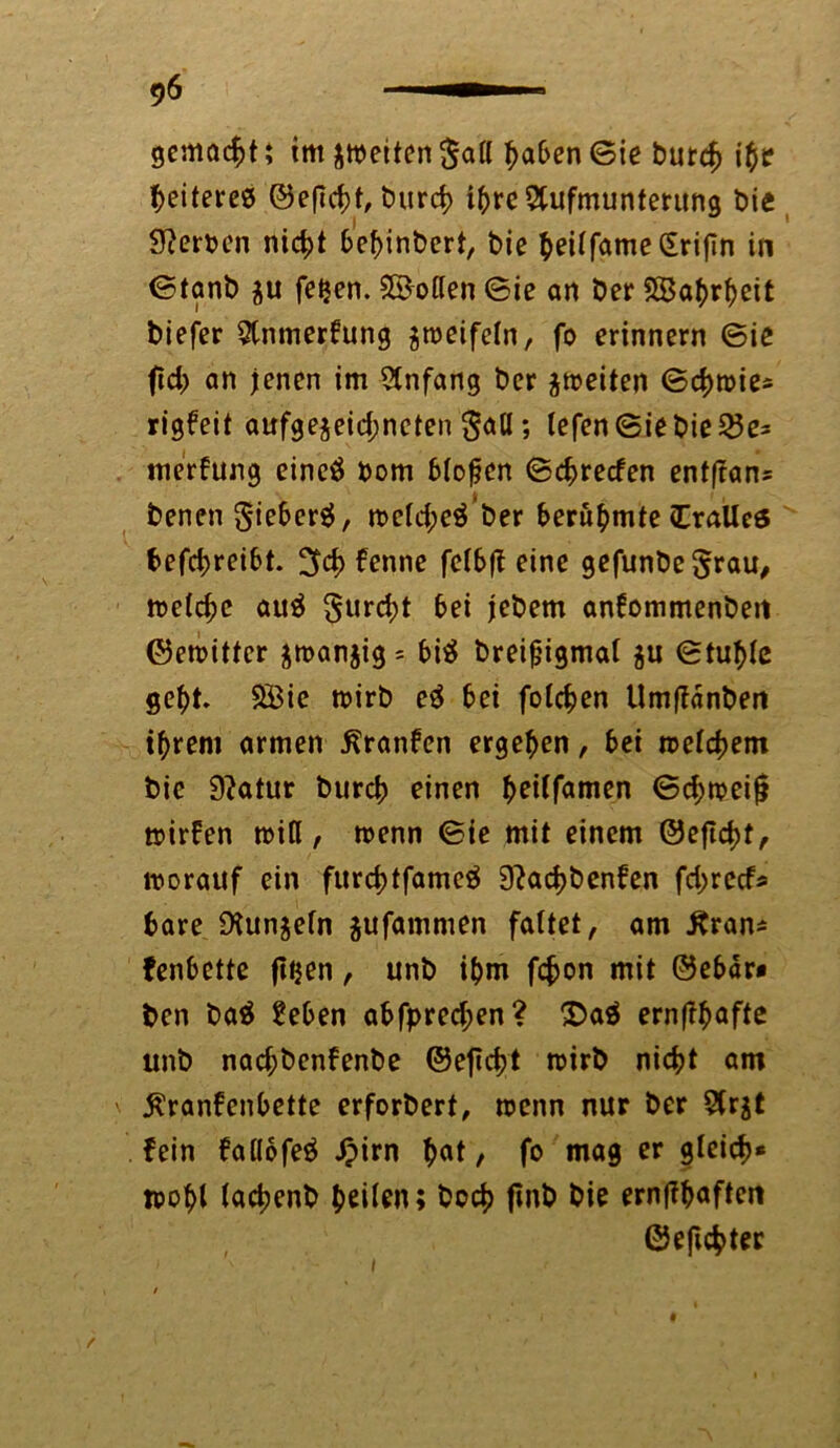 gemocht i tm feiten $all haben ©ie butdj ib? Weiteres ©efTcht, burd> ihre Aufmunterung bie Werten nicht bebinbert, bie $eUfame£rijTn in ©tanb $u feijen. Lotten ©ie an ber SBabrbeit biefer Anmerkung jroeifeln, fo erinnern ©ie ftd> an jenen im Anfang ber ^weiten ©chroie* rigkeit aufge§eid;neten $all; lefen©iebie23e* merkung eincö bom blofen ©c^recfen entftan* benen 5*ieber$, n>cld;e$ ber berühmte dralles f>efci^reibt. 3d> kenne felbft eine gefunbe§rau, meiere auä furcht bei jebem ankommenben ©eroittcr $n>an$ig = bi$ breifjigmal $u ©tuble gebt. 2Bie mirb e£ bei folgen Um|kdnben ihrem armen Kranken ergeben, bei welchem bic 9?atur bureb einen (jeUfamen ©d;n?eijl »irfen miß, trenn ©ie mit einem ©efld)f, trorattf ein furcbtfameä 9?ad)benken fdjrccf* bare 9tunjeln jufammen faltet, am Kran* fenbette fttjen, unb ihm fchon mit ©ebdr* ben ba$ £eben abfpred;en? 2>a$ ernfkbafte unb nad;benkenbe ©etidjt mirb nicht am Krankenbette erforbert, wenn nur ber 5(rjt fein kal(ofe$ Jpirn bat, fo mag er gleich* n>obl lachenb feiten; hoch finb bie ernjkbaften ©efichter